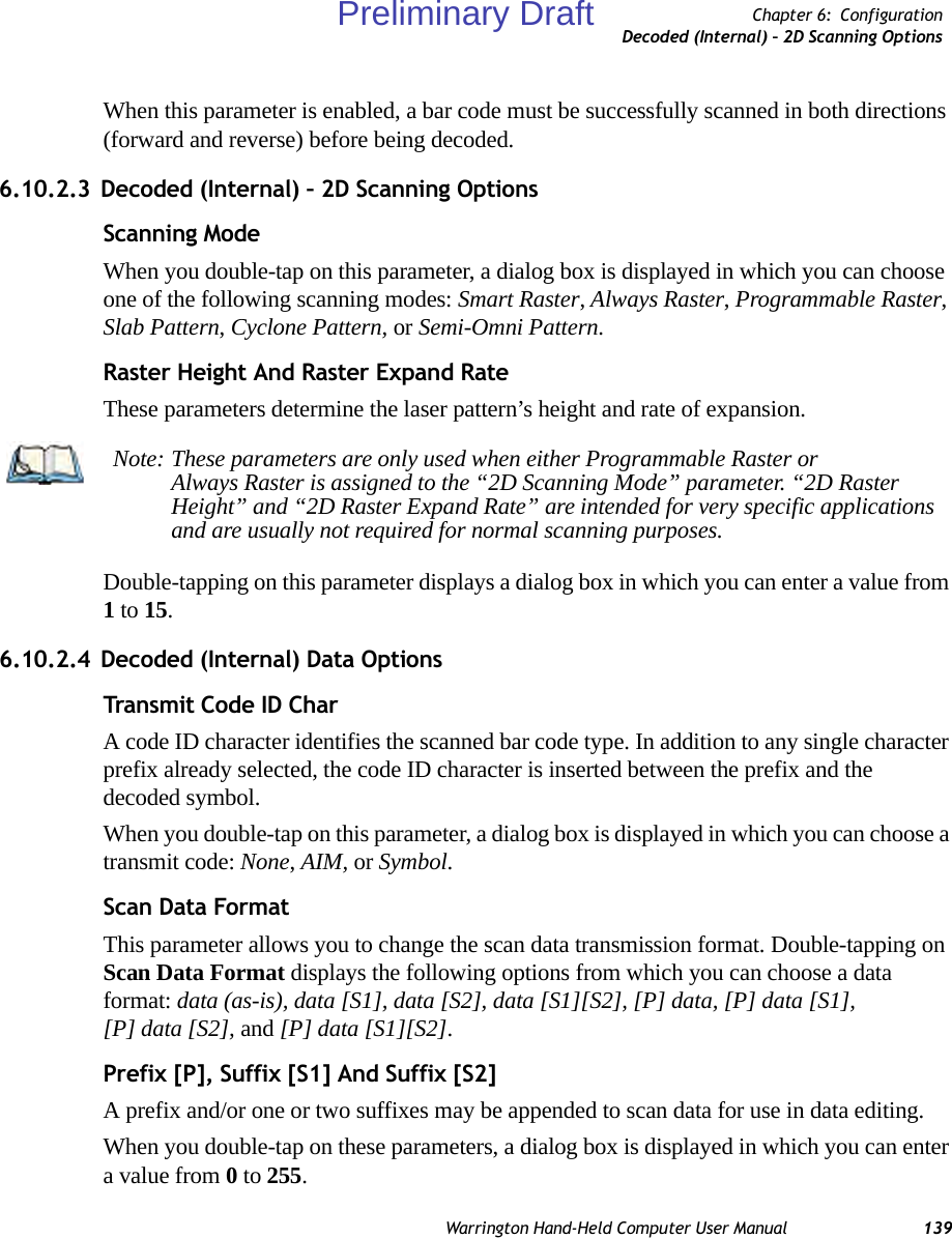 Warrington Hand-Held Computer User Manual 139Chapter 6: ConfigurationDecoded (Internal) – 2D Scanning OptionsWhen this parameter is enabled, a bar code must be successfully scanned in both directions (forward and reverse) before being decoded.6.10.2.3 Decoded (Internal) – 2D Scanning OptionsScanning ModeWhen you double-tap on this parameter, a dialog box is displayed in which you can choose one of the following scanning modes: Smart Raster, Always Raster, Programmable Raster, Slab Pattern, Cyclone Pattern, or Semi-Omni Pattern.Raster Height And Raster Expand RateThese parameters determine the laser pattern’s height and rate of expansion.Double-tapping on this parameter displays a dialog box in which you can enter a value from 1 to 15.6.10.2.4 Decoded (Internal) Data OptionsTransmit Code ID CharA code ID character identifies the scanned bar code type. In addition to any single character prefix already selected, the code ID character is inserted between the prefix and the decoded symbol.When you double-tap on this parameter, a dialog box is displayed in which you can choose a transmit code: None, AIM, or Symbol.Scan Data FormatThis parameter allows you to change the scan data transmission format. Double-tapping on Scan Data Format displays the following options from which you can choose a data format: data (as-is), data [S1], data [S2], data [S1][S2], [P] data, [P] data [S1], [P] data [S2], and [P] data [S1][S2].Prefix [P], Suffix [S1] And Suffix [S2]A prefix and/or one or two suffixes may be appended to scan data for use in data editing.When you double-tap on these parameters, a dialog box is displayed in which you can enter a value from 0 to 255.Note: These parameters are only used when either Programmable Raster or Always Raster is assigned to the “2D Scanning Mode” parameter. “2D Raster Height” and “2D Raster Expand Rate” are intended for very specific applications and are usually not required for normal scanning purposes.Preliminary Draft