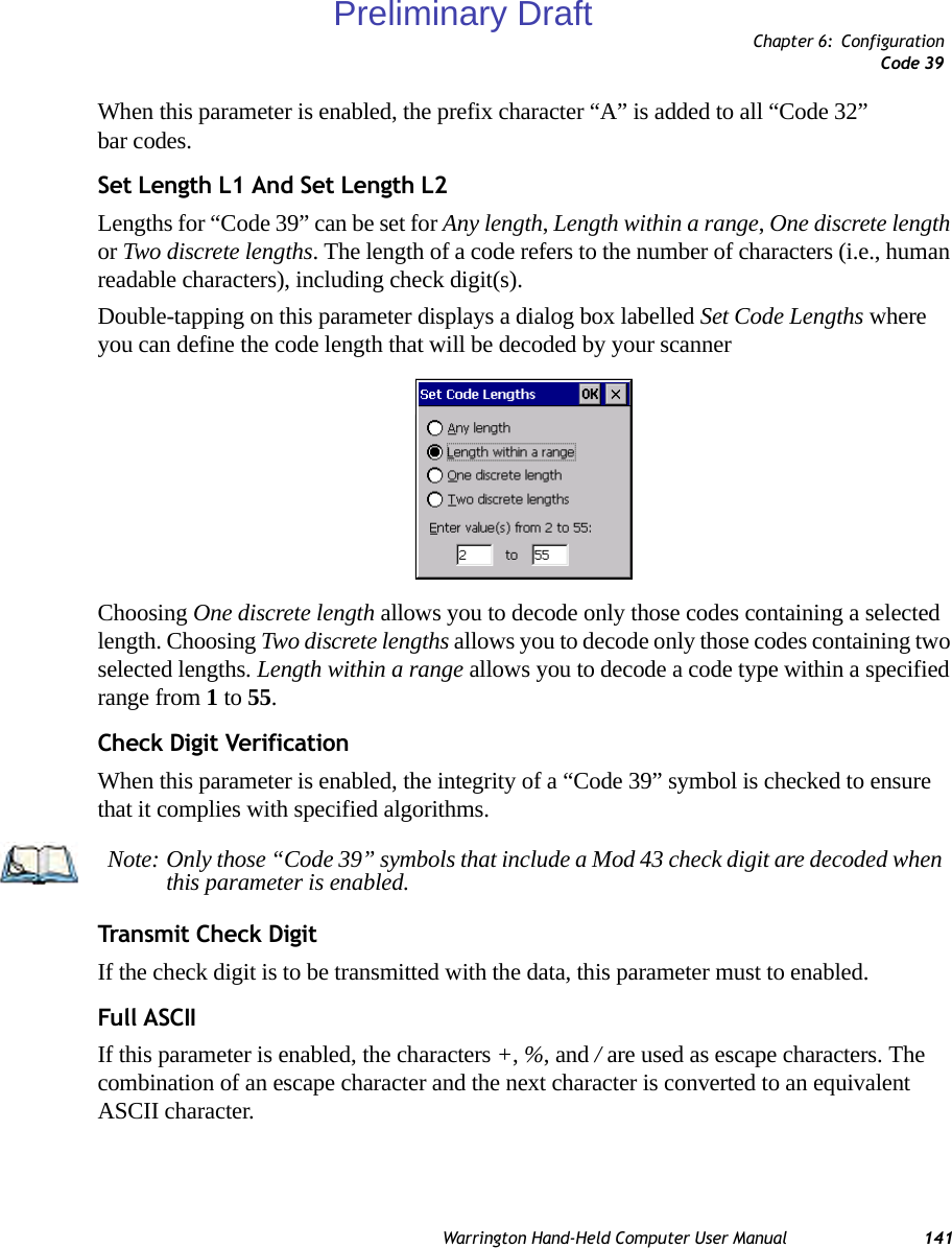 Chapter 6: ConfigurationCode 39Warrington Hand-Held Computer User Manual 141When this parameter is enabled, the prefix character “A” is added to all “Code 32” bar codes. Set Length L1 And Set Length L2Lengths for “Code 39” can be set for Any length, Length within a range, One discrete length or Two discrete lengths. The length of a code refers to the number of characters (i.e., human readable characters), including check digit(s). Double-tapping on this parameter displays a dialog box labelled Set Code Lengths where you can define the code length that will be decoded by your scannerChoosing One discrete length allows you to decode only those codes containing a selected length. Choosing Two discrete lengths allows you to decode only those codes containing two selected lengths. Length within a range allows you to decode a code type within a specified range from 1 to 55.Check Digit VerificationWhen this parameter is enabled, the integrity of a “Code 39” symbol is checked to ensure that it complies with specified algorithms.Transmit Check DigitIf the check digit is to be transmitted with the data, this parameter must to enabled.Full ASCIIIf this parameter is enabled, the characters +, %, and / are used as escape characters. The combination of an escape character and the next character is converted to an equivalent ASCII character.Note: Only those “Code 39” symbols that include a Mod 43 check digit are decoded when this parameter is enabled.Preliminary Draft