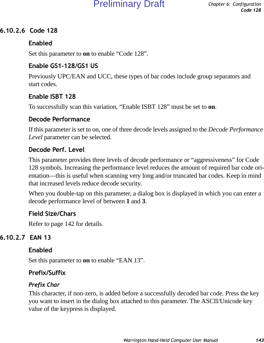 Warrington Hand-Held Computer User Manual 143Chapter 6: ConfigurationCode 1286.10.2.6  Code 128EnabledSet this parameter to on to enable “Code 128”.Enable GS1-128/GS1 USPreviously UPC/EAN and UCC, these types of bar codes include group separators and start codes.Enable ISBT 128To successfully scan this variation, “Enable ISBT 128” must be set to on.Decode PerformanceIf this parameter is set to on, one of three decode levels assigned to the Decode Performance Level parameter can be selected.Decode Perf. LevelThis parameter provides three levels of decode performance or “aggressiveness” for Code 128 symbols. Increasing the performance level reduces the amount of required bar code ori-entation—this is useful when scanning very long and/or truncated bar codes. Keep in mind that increased levels reduce decode security.When you double-tap on this parameter, a dialog box is displayed in which you can enter a decode performance level of between 1 and 3.Field Size/CharsRefer to page 142 for details. 6.10.2.7  EAN 13EnabledSet this parameter to on to enable “EAN 13”.Prefix/SuffixPrefix CharThis character, if non-zero, is added before a successfully decoded bar code. Press the key you want to insert in the dialog box attached to this parameter. The ASCII/Unicode key value of the keypress is displayed.Preliminary Draft