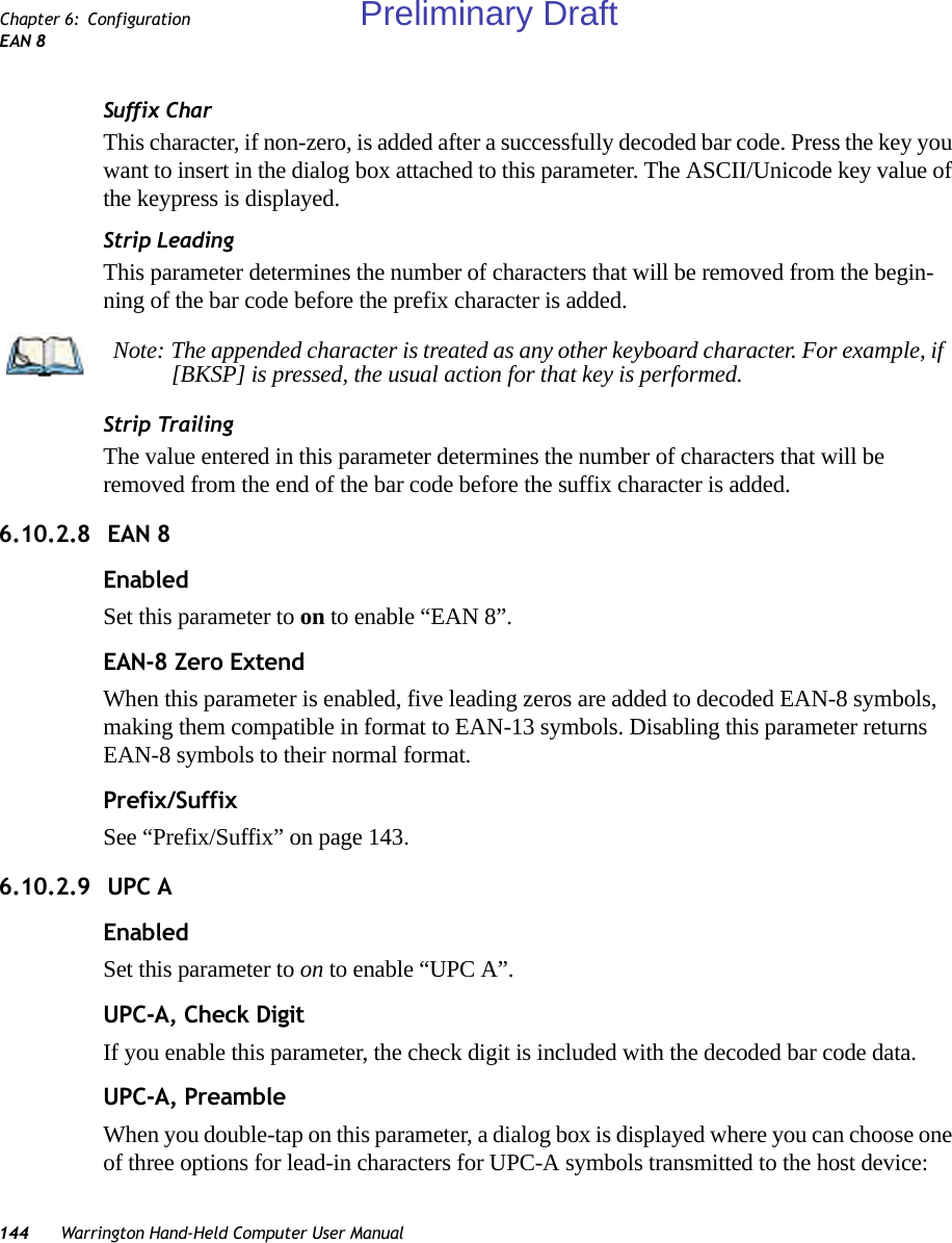 144 Warrington Hand-Held Computer User ManualChapter 6: ConfigurationEAN 8Suffix CharThis character, if non-zero, is added after a successfully decoded bar code. Press the key you want to insert in the dialog box attached to this parameter. The ASCII/Unicode key value of the keypress is displayed.Strip LeadingThis parameter determines the number of characters that will be removed from the begin-ning of the bar code before the prefix character is added.Strip TrailingThe value entered in this parameter determines the number of characters that will be removed from the end of the bar code before the suffix character is added.6.10.2.8  EAN 8EnabledSet this parameter to on to enable “EAN 8”.EAN-8 Zero ExtendWhen this parameter is enabled, five leading zeros are added to decoded EAN-8 symbols, making them compatible in format to EAN-13 symbols. Disabling this parameter returns EAN-8 symbols to their normal format.Prefix/SuffixSee “Prefix/Suffix” on page 143.6.10.2.9  UPC AEnabledSet this parameter to on to enable “UPC A”.UPC-A, Check DigitIf you enable this parameter, the check digit is included with the decoded bar code data.UPC-A, PreambleWhen you double-tap on this parameter, a dialog box is displayed where you can choose one of three options for lead-in characters for UPC-A symbols transmitted to the host device: Note: The appended character is treated as any other keyboard character. For example, if [BKSP] is pressed, the usual action for that key is performed.Preliminary Draft