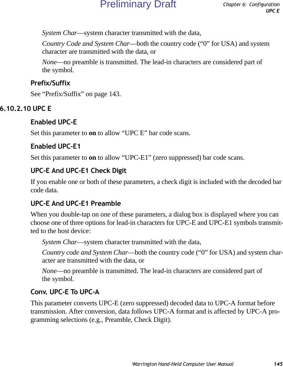 Warrington Hand-Held Computer User Manual 145Chapter 6: ConfigurationUPC ESystem Char—system character transmitted with the data, Country Code and System Char—both the country code (“0” for USA) and system character are transmitted with the data, or None—no preamble is transmitted. The lead-in characters are considered part of the symbol.Prefix/SuffixSee “Prefix/Suffix” on page 143.6.10.2.10 UPC EEnabled UPC-ESet this parameter to on to allow “UPC E” bar code scans.Enabled UPC-E1Set this parameter to on to allow “UPC-E1” (zero suppressed) bar code scans.UPC-E And UPC-E1 Check DigitIf you enable one or both of these parameters, a check digit is included with the decoded bar code data.UPC-E And UPC-E1 PreambleWhen you double-tap on one of these parameters, a dialog box is displayed where you can choose one of three options for lead-in characters for UPC-E and UPC-E1 symbols transmit-ted to the host device: System Char—system character transmitted with the data, Country code and System Char—both the country code (“0” for USA) and system char-acter are transmitted with the data, or None—no preamble is transmitted. The lead-in characters are considered part of the symbol.Conv. UPC-E To UPC-AThis parameter converts UPC-E (zero suppressed) decoded data to UPC-A format before transmission. After conversion, data follows UPC-A format and is affected by UPC-A pro-gramming selections (e.g., Preamble, Check Digit).Preliminary Draft