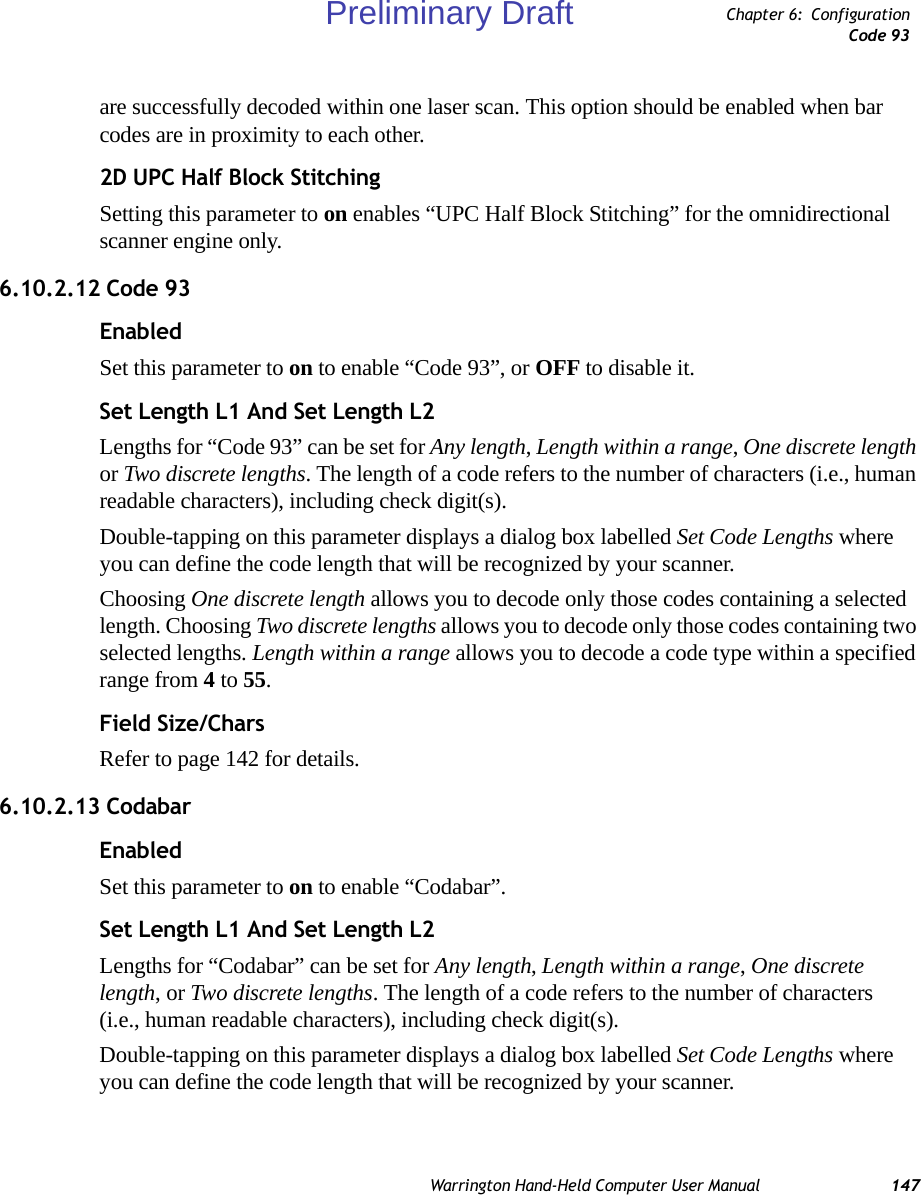 Warrington Hand-Held Computer User Manual 147Chapter 6: ConfigurationCode 93are successfully decoded within one laser scan. This option should be enabled when bar codes are in proximity to each other.2D UPC Half Block StitchingSetting this parameter to on enables “UPC Half Block Stitching” for the omnidirectional scanner engine only.6.10.2.12 Code 93EnabledSet this parameter to on to enable “Code 93”, or OFF to disable it.Set Length L1 And Set Length L2Lengths for “Code 93” can be set for Any length, Length within a range, One discrete length or Two discrete lengths. The length of a code refers to the number of characters (i.e., human readable characters), including check digit(s).Double-tapping on this parameter displays a dialog box labelled Set Code Lengths where you can define the code length that will be recognized by your scanner.Choosing One discrete length allows you to decode only those codes containing a selected length. Choosing Two discrete lengths allows you to decode only those codes containing two selected lengths. Length within a range allows you to decode a code type within a specified range from 4 to 55.Field Size/CharsRefer to page 142 for details.6.10.2.13 CodabarEnabledSet this parameter to on to enable “Codabar”.Set Length L1 And Set Length L2Lengths for “Codabar” can be set for Any length, Length within a range, One discrete length, or Two discrete lengths. The length of a code refers to the number of characters (i.e., human readable characters), including check digit(s). Double-tapping on this parameter displays a dialog box labelled Set Code Lengths where you can define the code length that will be recognized by your scanner.Preliminary Draft