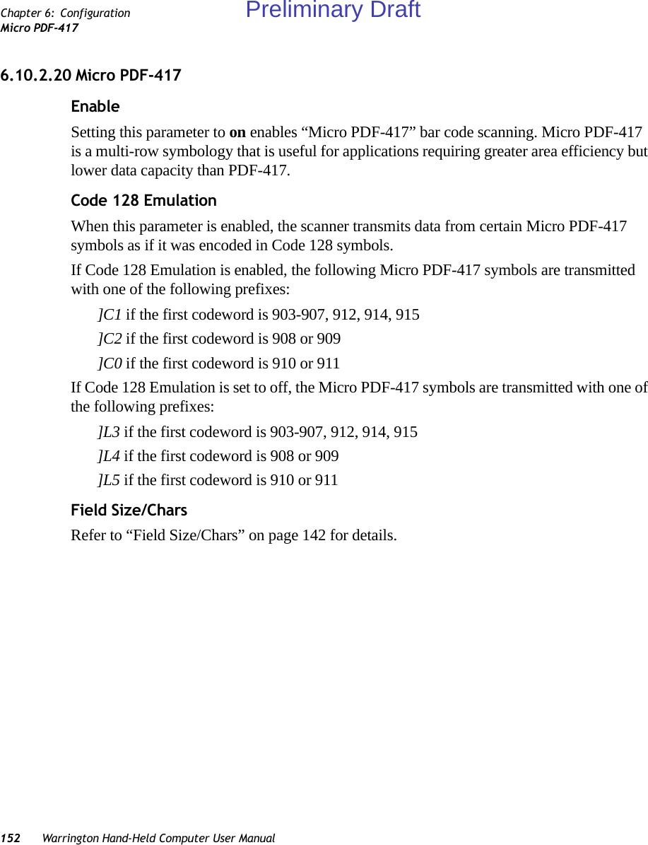 152 Warrington Hand-Held Computer User ManualChapter 6: ConfigurationMicro PDF-4176.10.2.20 Micro PDF-417EnableSetting this parameter to on enables “Micro PDF-417” bar code scanning. Micro PDF-417 is a multi-row symbology that is useful for applications requiring greater area efficiency but lower data capacity than PDF-417.Code 128 EmulationWhen this parameter is enabled, the scanner transmits data from certain Micro PDF-417 symbols as if it was encoded in Code 128 symbols. If Code 128 Emulation is enabled, the following Micro PDF-417 symbols are transmitted with one of the following prefixes:]C1 if the first codeword is 903-907, 912, 914, 915]C2 if the first codeword is 908 or 909]C0 if the first codeword is 910 or 911If Code 128 Emulation is set to off, the Micro PDF-417 symbols are transmitted with one of the following prefixes:]L3 if the first codeword is 903-907, 912, 914, 915]L4 if the first codeword is 908 or 909]L5 if the first codeword is 910 or 911Field Size/CharsRefer to “Field Size/Chars” on page 142 for details.Preliminary Draft