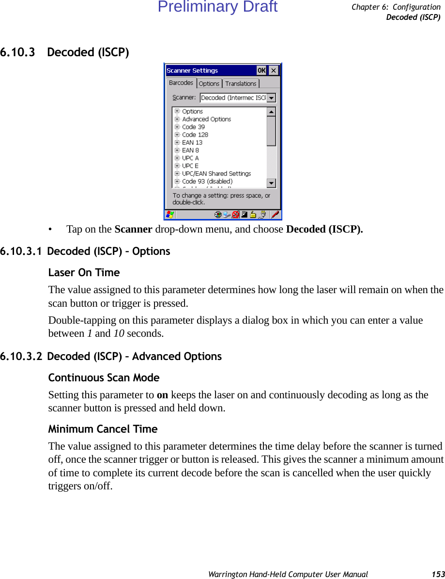 Warrington Hand-Held Computer User Manual 153Chapter 6: ConfigurationDecoded (ISCP)6.10.3 Decoded (ISCP)• Tap on the Scanner drop-down menu, and choose Decoded (ISCP).6.10.3.1 Decoded (ISCP) – OptionsLaser On TimeThe value assigned to this parameter determines how long the laser will remain on when the scan button or trigger is pressed.Double-tapping on this parameter displays a dialog box in which you can enter a value between 1 and 10 seconds.6.10.3.2 Decoded (ISCP) – Advanced OptionsContinuous Scan ModeSetting this parameter to on keeps the laser on and continuously decoding as long as the scanner button is pressed and held down.Minimum Cancel TimeThe value assigned to this parameter determines the time delay before the scanner is turned off, once the scanner trigger or button is released. This gives the scanner a minimum amount of time to complete its current decode before the scan is cancelled when the user quickly triggers on/off.Preliminary Draft