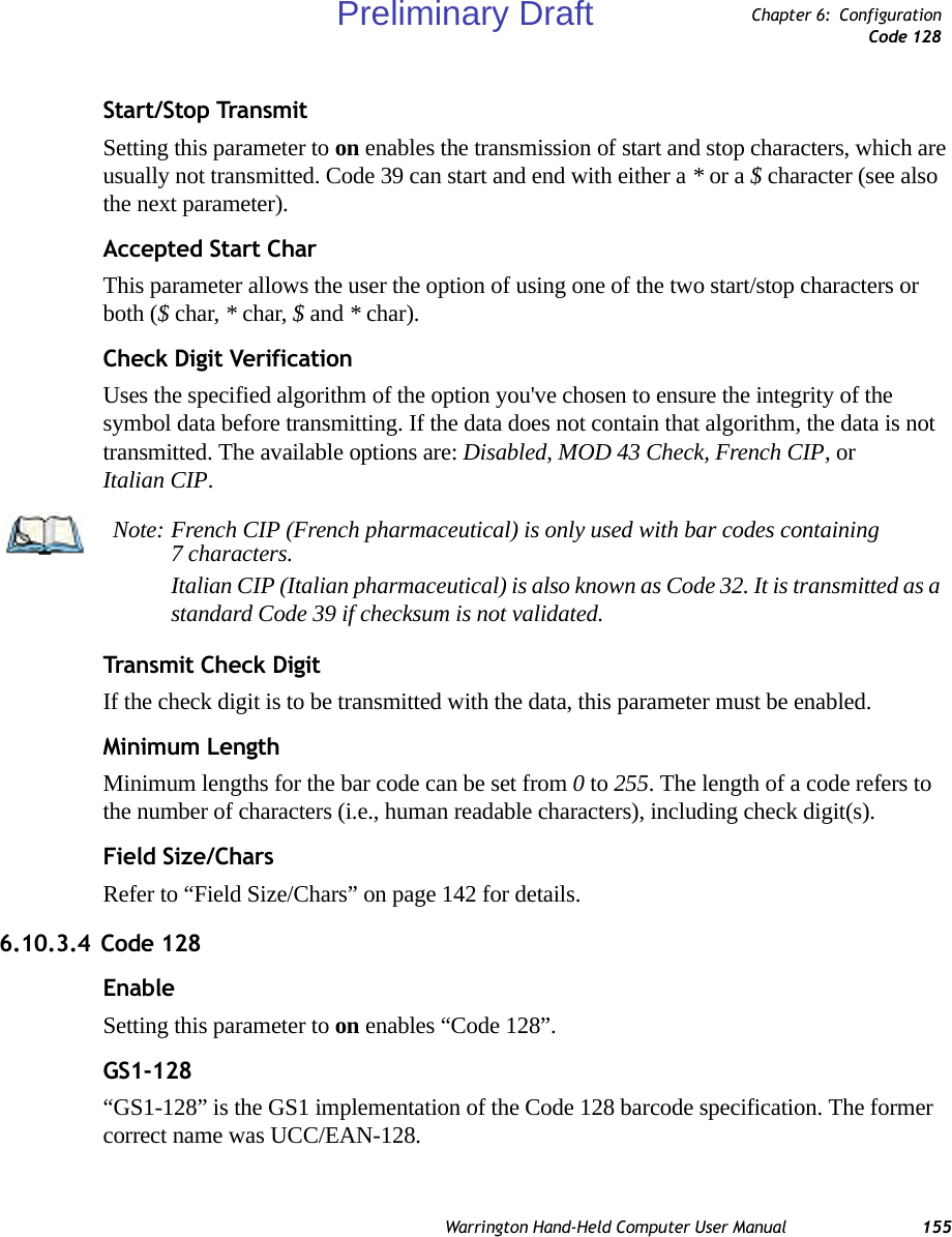 Warrington Hand-Held Computer User Manual 155Chapter 6: ConfigurationCode 128Start/Stop TransmitSetting this parameter to on enables the transmission of start and stop characters, which are usually not transmitted. Code 39 can start and end with either a * or a $ character (see also the next parameter).Accepted Start CharThis parameter allows the user the option of using one of the two start/stop characters or both ($ char, * char, $ and * char). Check Digit VerificationUses the specified algorithm of the option you&apos;ve chosen to ensure the integrity of the symbol data before transmitting. If the data does not contain that algorithm, the data is not transmitted. The available options are: Disabled, MOD 43 Check, French CIP, or Italian CIP. Transmit Check DigitIf the check digit is to be transmitted with the data, this parameter must be enabled.Minimum LengthMinimum lengths for the bar code can be set from 0 to 255. The length of a code refers to the number of characters (i.e., human readable characters), including check digit(s). Field Size/CharsRefer to “Field Size/Chars” on page 142 for details.6.10.3.4 Code 128EnableSetting this parameter to on enables “Code 128”.GS1-128“GS1-128” is the GS1 implementation of the Code 128 barcode specification. The former correct name was UCC/EAN-128.Note: French CIP (French pharmaceutical) is only used with bar codes containing 7 characters.Italian CIP (Italian pharmaceutical) is also known as Code 32. It is transmitted as a standard Code 39 if checksum is not validated.Preliminary Draft