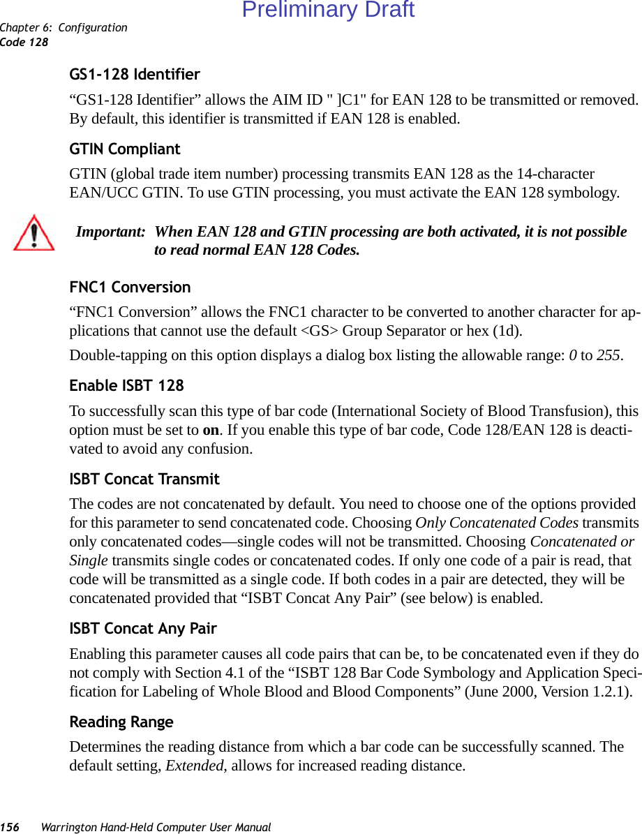 Chapter 6: ConfigurationCode 128156 Warrington Hand-Held Computer User ManualGS1-128 Identifier“GS1-128 Identifier” allows the AIM ID &quot; ]C1&quot; for EAN 128 to be transmitted or removed. By default, this identifier is transmitted if EAN 128 is enabled.GTIN CompliantGTIN (global trade item number) processing transmits EAN 128 as the 14-character EAN/UCC GTIN. To use GTIN processing, you must activate the EAN 128 symbology.FNC1 Conversion“FNC1 Conversion” allows the FNC1 character to be converted to another character for ap-plications that cannot use the default &lt;GS&gt; Group Separator or hex (1d). Double-tapping on this option displays a dialog box listing the allowable range: 0 to 255. Enable ISBT 128 To successfully scan this type of bar code (International Society of Blood Transfusion), this option must be set to on. If you enable this type of bar code, Code 128/EAN 128 is deacti-vated to avoid any confusion.ISBT Concat TransmitThe codes are not concatenated by default. You need to choose one of the options provided for this parameter to send concatenated code. Choosing Only Concatenated Codes transmits only concatenated codes—single codes will not be transmitted. Choosing Concatenated or Single transmits single codes or concatenated codes. If only one code of a pair is read, that code will be transmitted as a single code. If both codes in a pair are detected, they will be concatenated provided that “ISBT Concat Any Pair” (see below) is enabled.ISBT Concat Any PairEnabling this parameter causes all code pairs that can be, to be concatenated even if they do not comply with Section 4.1 of the “ISBT 128 Bar Code Symbology and Application Speci-fication for Labeling of Whole Blood and Blood Components” (June 2000, Version 1.2.1).Reading RangeDetermines the reading distance from which a bar code can be successfully scanned. The default setting, Extended, allows for increased reading distance. Important: When EAN 128 and GTIN processing are both activated, it is not possible to read normal EAN 128 Codes. Preliminary Draft