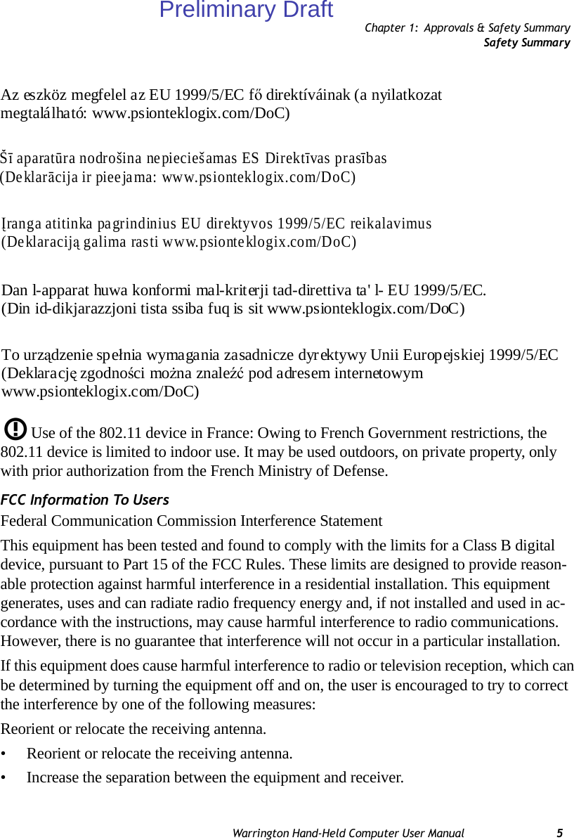 Chapter 1: Approvals &amp; Safety SummarySafety SummaryWarrington Hand-Held Computer User Manual 5Use of the 802.11 device in France: Owing to French Government restrictions, the 802.11 device is limited to indoor use. It may be used outdoors, on private property, only with prior authorization from the French Ministry of Defense. FCC Information To UsersFederal Communication Commission Interference StatementThis equipment has been tested and found to comply with the limits for a Class B digital device, pursuant to Part 15 of the FCC Rules. These limits are designed to provide reason-able protection against harmful interference in a residential installation. This equipment generates, uses and can radiate radio frequency energy and, if not installed and used in ac-cordance with the instructions, may cause harmful interference to radio communications. However, there is no guarantee that interference will not occur in a particular installation. If this equipment does cause harmful interference to radio or television reception, which can be determined by turning the equipment off and on, the user is encouraged to try to correct the interference by one of the following measures:Reorient or relocate the receiving antenna.• Reorient or relocate the receiving antenna.• Increase the separation between the equipment and receiver.Az eszköz megfelel az EU 1999/5/EC fő direktíváinak (a nyilatkozat  megtalálható: www.psionteklogix.com/DoC) Šī aparatūra nodrošina nepieciešamas ES Direktīvas prasības (Deklarācija ir pieejama: www.psionteklogix.com/DoC) Įranga atitinka pagrindinius EU direktyvos 1999/5/EC reikalavimus  (Deklaraciją galima rasti www.psionteklogix.com/DoC)  Dan l-apparat huwa konformi mal-kriterji tad-direttiva ta&apos; l- EU 1999/5/EC.  (Din id-dikjarazzjoni tista ssiba fuq is sit www.psionteklogix.com/DoC) To urządzenie spełnia wymagania zasadnicze dyrektywy Unii Europejskiej 1999/5/EC  (Deklarację zgodności można znaleźć pod adresem internetowym  www.psionteklogix.com/DoC) Preliminary Draft