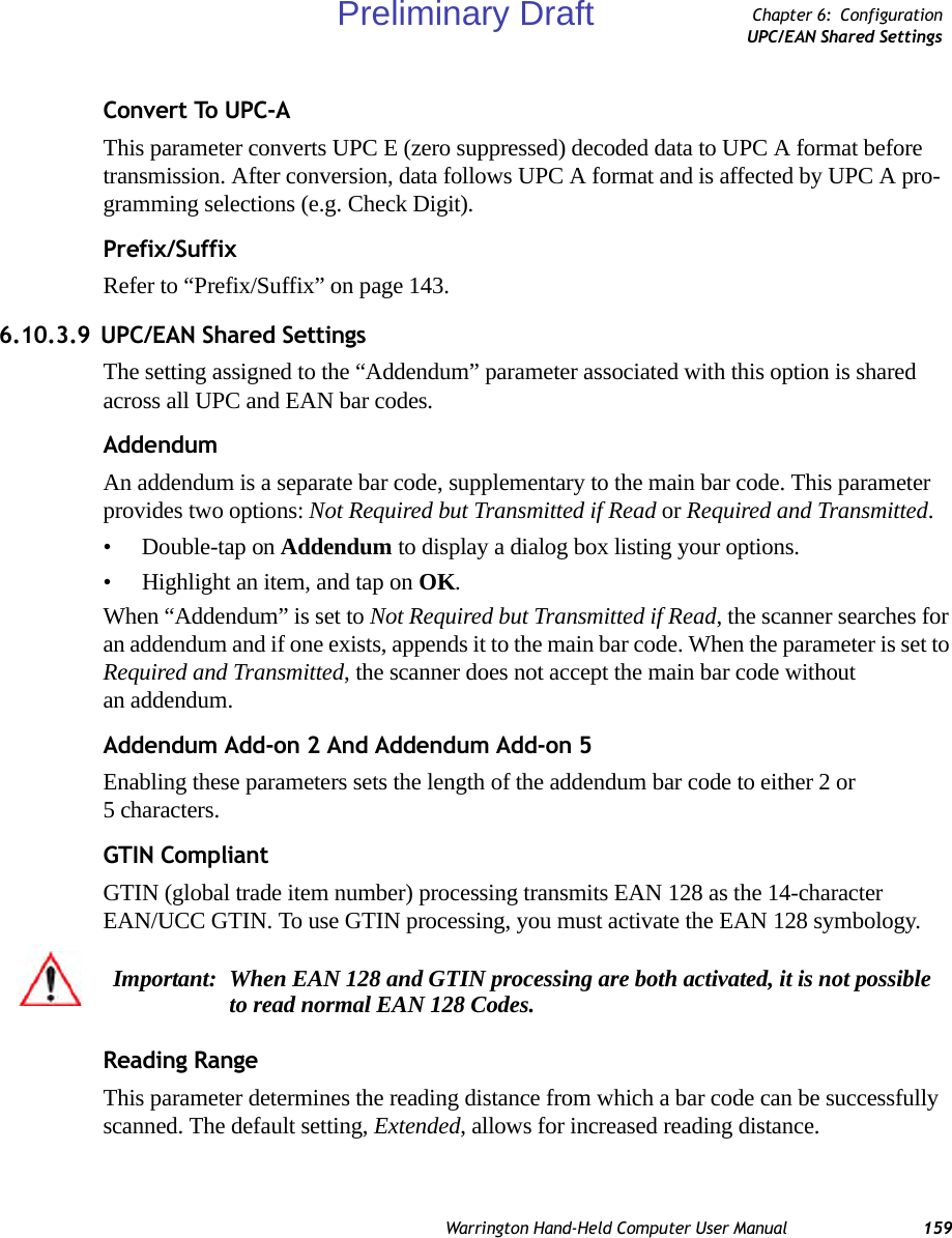 Warrington Hand-Held Computer User Manual 159Chapter 6: ConfigurationUPC/EAN Shared SettingsConvert To UPC-AThis parameter converts UPC E (zero suppressed) decoded data to UPC A format before transmission. After conversion, data follows UPC A format and is affected by UPC A pro-gramming selections (e.g. Check Digit).Prefix/SuffixRefer to “Prefix/Suffix” on page 143.6.10.3.9 UPC/EAN Shared SettingsThe setting assigned to the “Addendum” parameter associated with this option is shared across all UPC and EAN bar codes.AddendumAn addendum is a separate bar code, supplementary to the main bar code. This parameter provides two options: Not Required but Transmitted if Read or Required and Transmitted. • Double-tap on Addendum to display a dialog box listing your options.• Highlight an item, and tap on OK.When “Addendum” is set to Not Required but Transmitted if Read, the scanner searches for an addendum and if one exists, appends it to the main bar code. When the parameter is set to Required and Transmitted, the scanner does not accept the main bar code without an addendum.Addendum Add-on 2 And Addendum Add-on 5Enabling these parameters sets the length of the addendum bar code to either 2 or 5characters.GTIN CompliantGTIN (global trade item number) processing transmits EAN 128 as the 14-character EAN/UCC GTIN. To use GTIN processing, you must activate the EAN 128 symbology.Reading RangeThis parameter determines the reading distance from which a bar code can be successfully scanned. The default setting, Extended, allows for increased reading distance. Important: When EAN 128 and GTIN processing are both activated, it is not possible to read normal EAN 128 Codes. Preliminary Draft