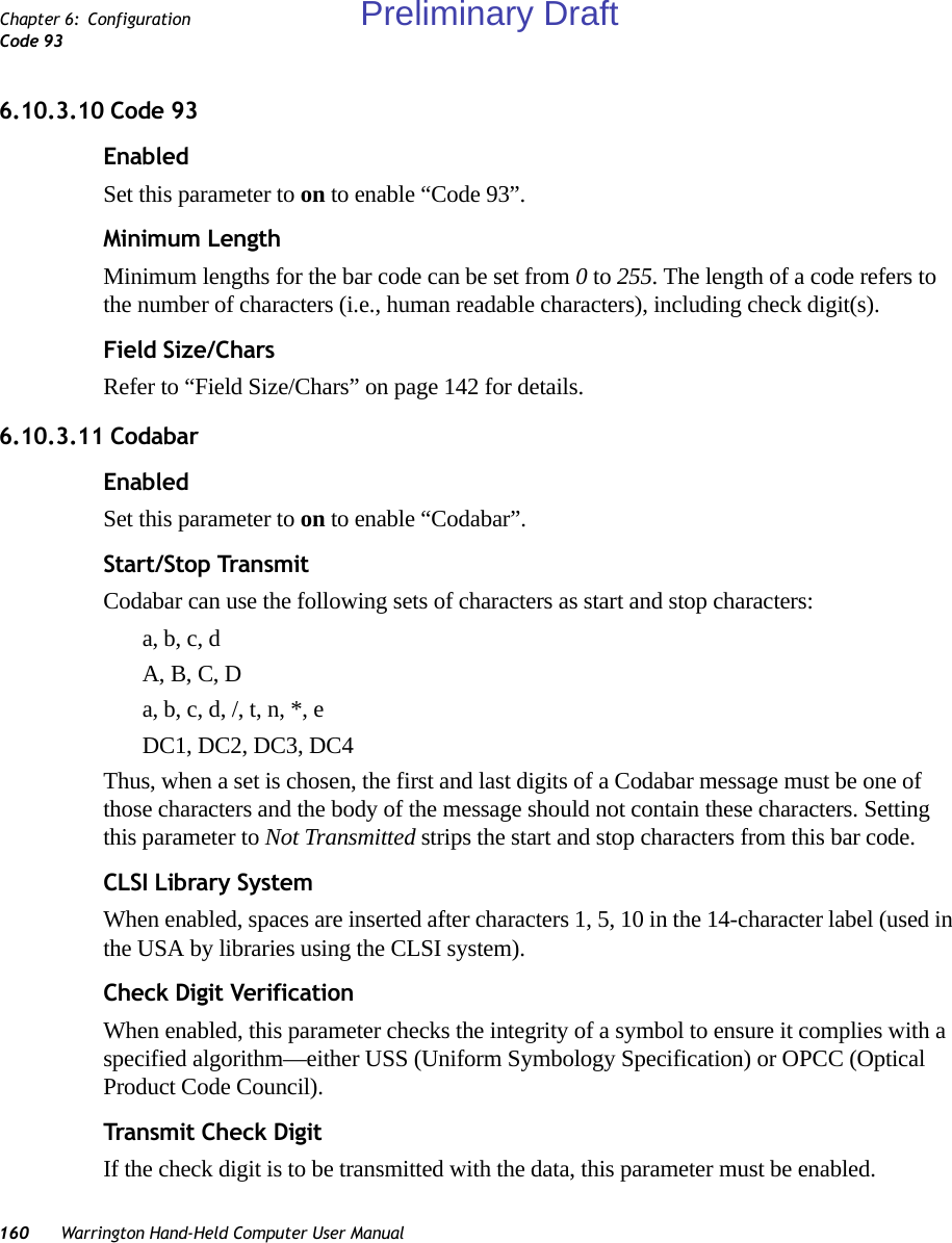 160 Warrington Hand-Held Computer User ManualChapter 6: ConfigurationCode 936.10.3.10 Code 93EnabledSet this parameter to on to enable “Code 93”.Minimum LengthMinimum lengths for the bar code can be set from 0 to 255. The length of a code refers to the number of characters (i.e., human readable characters), including check digit(s). Field Size/CharsRefer to “Field Size/Chars” on page 142 for details.6.10.3.11 CodabarEnabledSet this parameter to on to enable “Codabar”.Start/Stop TransmitCodabar can use the following sets of characters as start and stop characters:a, b, c, d A, B, C, D a, b, c, d, /, t, n, *, eDC1, DC2, DC3, DC4 Thus, when a set is chosen, the first and last digits of a Codabar message must be one of those characters and the body of the message should not contain these characters. Setting this parameter to Not Transmitted strips the start and stop characters from this bar code. CLSI Library SystemWhen enabled, spaces are inserted after characters 1, 5, 10 in the 14-character label (used in the USA by libraries using the CLSI system). Check Digit VerificationWhen enabled, this parameter checks the integrity of a symbol to ensure it complies with a specified algorithm—either USS (Uniform Symbology Specification) or OPCC (Optical Product Code Council).Transmit Check DigitIf the check digit is to be transmitted with the data, this parameter must be enabled.Preliminary Draft