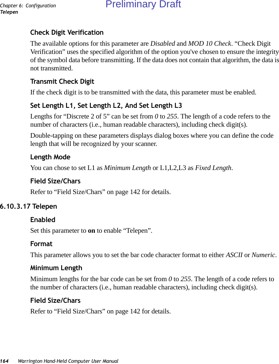 164 Warrington Hand-Held Computer User ManualChapter 6: ConfigurationTe l e p enCheck Digit VerificationThe available options for this parameter are Disabled and MOD 10 Check. “Check Digit Verification” uses the specified algorithm of the option you&apos;ve chosen to ensure the integrity of the symbol data before transmitting. If the data does not contain that algorithm, the data is not transmitted. Transmit Check DigitIf the check digit is to be transmitted with the data, this parameter must be enabled.Set Length L1, Set Length L2, And Set Length L3Lengths for “Discrete 2 of 5” can be set from 0 to 255. The length of a code refers to the number of characters (i.e., human readable characters), including check digit(s). Double-tapping on these parameters displays dialog boxes where you can define the code length that will be recognized by your scanner.Length ModeYou can chose to set L1 as Minimum Length or L1,L2,L3 as Fixed Length.Field Size/CharsRefer to “Field Size/Chars” on page 142 for details.6.10.3.17 TelepenEnabledSet this parameter to on to enable “Telepen”.FormatThis parameter allows you to set the bar code character format to either ASCII or Numeric.Minimum LengthMinimum lengths for the bar code can be set from 0 to 255. The length of a code refers to the number of characters (i.e., human readable characters), including check digit(s). Field Size/CharsRefer to “Field Size/Chars” on page 142 for details.Preliminary Draft