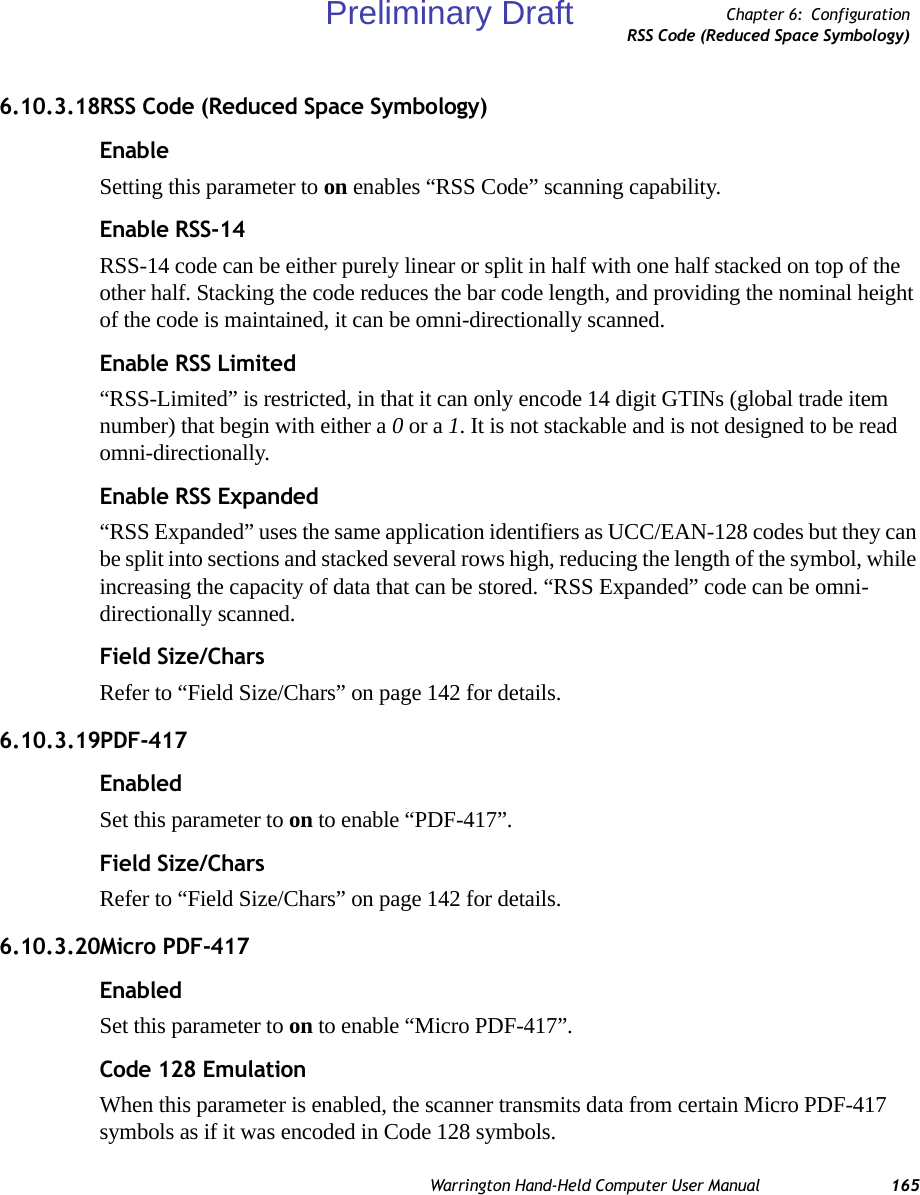 Warrington Hand-Held Computer User Manual 165Chapter 6: ConfigurationRSS Code (Reduced Space Symbology)6.10.3.18RSS Code (Reduced Space Symbology)EnableSetting this parameter to on enables “RSS Code” scanning capability.Enable RSS-14RSS-14 code can be either purely linear or split in half with one half stacked on top of the other half. Stacking the code reduces the bar code length, and providing the nominal height of the code is maintained, it can be omni-directionally scanned.Enable RSS Limited“RSS-Limited” is restricted, in that it can only encode 14 digit GTINs (global trade item number) that begin with either a 0 or a 1. It is not stackable and is not designed to be read omni-directionally.Enable RSS Expanded“RSS Expanded” uses the same application identifiers as UCC/EAN-128 codes but they can be split into sections and stacked several rows high, reducing the length of the symbol, while increasing the capacity of data that can be stored. “RSS Expanded” code can be omni-directionally scanned.Field Size/CharsRefer to “Field Size/Chars” on page 142 for details.6.10.3.19PDF-417EnabledSet this parameter to on to enable “PDF-417”.Field Size/CharsRefer to “Field Size/Chars” on page 142 for details.6.10.3.20Micro PDF-417EnabledSet this parameter to on to enable “Micro PDF-417”.Code 128 EmulationWhen this parameter is enabled, the scanner transmits data from certain Micro PDF-417 symbols as if it was encoded in Code 128 symbols. Preliminary Draft