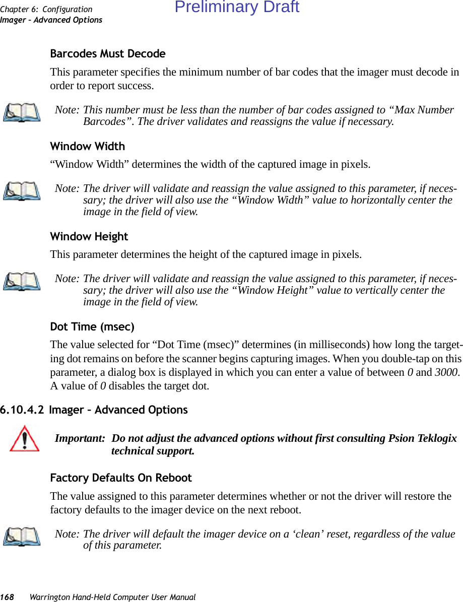 168 Warrington Hand-Held Computer User ManualChapter 6: ConfigurationImager – Advanced OptionsBarcodes Must DecodeThis parameter specifies the minimum number of bar codes that the imager must decode in order to report success. Window Width“Window Width” determines the width of the captured image in pixels. Window Height This parameter determines the height of the captured image in pixels. Dot Time (msec)The value selected for “Dot Time (msec)” determines (in milliseconds) how long the target-ing dot remains on before the scanner begins capturing images. When you double-tap on this parameter, a dialog box is displayed in which you can enter a value of between 0 and 3000. A value of 0 disables the target dot.6.10.4.2 Imager – Advanced OptionsFactory Defaults On RebootThe value assigned to this parameter determines whether or not the driver will restore the factory defaults to the imager device on the next reboot. Note: This number must be less than the number of bar codes assigned to “Max Number Barcodes”. The driver validates and reassigns the value if necessary.Note: The driver will validate and reassign the value assigned to this parameter, if neces-sary; the driver will also use the “Window Width” value to horizontally center the image in the field of view.Note: The driver will validate and reassign the value assigned to this parameter, if neces-sary; the driver will also use the “Window Height” value to vertically center the image in the field of view. Important: Do not adjust the advanced options without first consulting Psion Teklogix technical support.Note: The driver will default the imager device on a ‘clean’ reset, regardless of the value of this parameter.Preliminary Draft