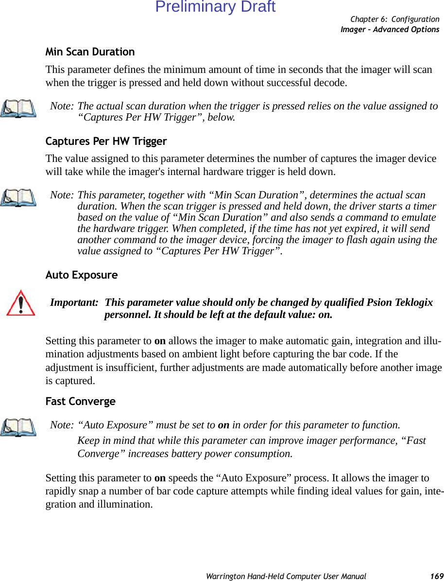 Chapter 6: ConfigurationImager – Advanced OptionsWarrington Hand-Held Computer User Manual 169Min Scan DurationThis parameter defines the minimum amount of time in seconds that the imager will scan when the trigger is pressed and held down without successful decode. Captures Per HW TriggerThe value assigned to this parameter determines the number of captures the imager device will take while the imager&apos;s internal hardware trigger is held down. Auto ExposureSetting this parameter to on allows the imager to make automatic gain, integration and illu-mination adjustments based on ambient light before capturing the bar code. If the adjustment is insufficient, further adjustments are made automatically before another image is captured.Fast ConvergeSetting this parameter to on speeds the “Auto Exposure” process. It allows the imager to rapidly snap a number of bar code capture attempts while finding ideal values for gain, inte-gration and illumination.Note: The actual scan duration when the trigger is pressed relies on the value assigned to “Captures Per HW Trigger”, below.Note: This parameter, together with “Min Scan Duration”, determines the actual scan duration. When the scan trigger is pressed and held down, the driver starts a timer based on the value of “Min Scan Duration” and also sends a command to emulate the hardware trigger. When completed, if the time has not yet expired, it will send another command to the imager device, forcing the imager to flash again using the value assigned to “Captures Per HW Trigger”.Important: This parameter value should only be changed by qualified Psion Teklogix personnel. It should be left at the default value: on.Note: “Auto Exposure” must be set to on in order for this parameter to function. Keep in mind that while this parameter can improve imager performance, “Fast Converge” increases battery power consumption.Preliminary Draft