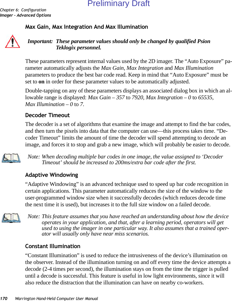 Chapter 6: ConfigurationImager – Advanced Options170 Warrington Hand-Held Computer User ManualMax Gain, Max Integration And Max IlluminationThese parameters represent internal values used by the 2D imager. The “Auto Exposure” pa-rameter automatically adjusts the Max Gain, Max Integration and Max Illumination parameters to produce the best bar code read. Keep in mind that “Auto Exposure” must be set to on in order for these parameter values to be automatically adjusted.Double-tapping on any of these parameters displays an associated dialog box in which an al-lowable range is displayed: Max Gain – 357 to 7920, Max Integration – 0 to 65535, Max Illumination – 0 to 7.Decoder TimeoutThe decoder is a set of algorithms that examine the image and attempt to find the bar codes, and then turn the pixels into data that the computer can use—this process takes time. “De-coder Timeout” limits the amount of time the decoder will spend attempting to decode an image, and forces it to stop and grab a new image, which will probably be easier to decode. Adaptive Windowing“Adaptive Windowing” is an advanced technique used to speed up bar code recognition in certain applications. This parameter automatically reduces the size of the window to the user-programmed window size when it successfully decodes (which reduces decode time the next time it is used), but increases it to the full size window on a failed decode.Constant Illumination“Constant Illumination” is used to reduce the intrusiveness of the device’s illumination on the observer. Instead of the illumination turning on and off every time the device attempts a decode (2-4 times per second), the illumination stays on from the time the trigger is pulled until a decode is successful. This feature is useful in low light environments, since it will also reduce the distraction that the illumination can have on nearby co-workers.Important: These parameter values should only be changed by qualified Psion Teklogix personnel. Note: When decoding multiple bar codes in one image, the value assigned to ‘Decoder Timeout’ should be increased to 200ms/extra bar code after the first.Note: This feature assumes that you have reached an understanding about how the device operates in your application, and that, after a learning period, operators will get used to using the imager in one particular way. It also assumes that a trained oper-ator will usually only have near miss scenarios. Preliminary Draft