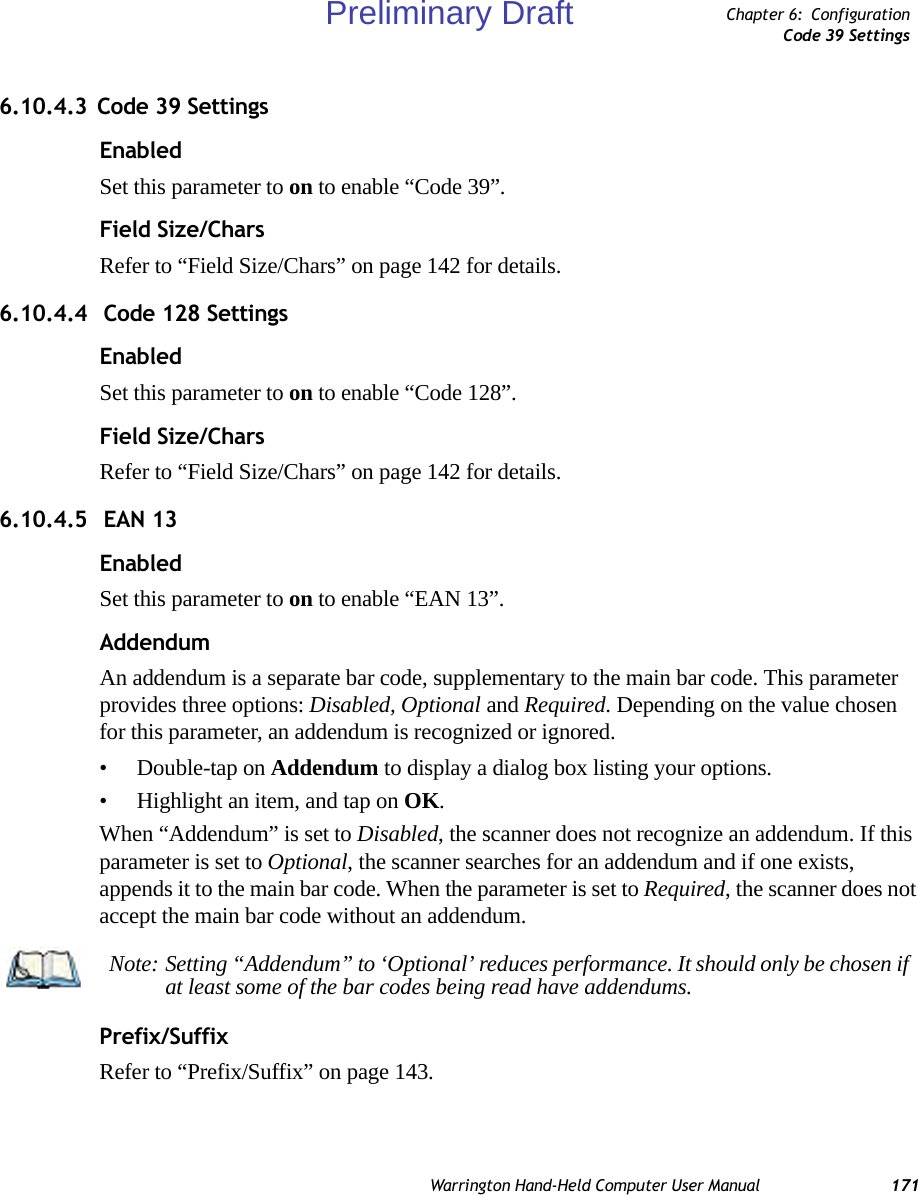 Warrington Hand-Held Computer User Manual 171Chapter 6: ConfigurationCode 39 Settings6.10.4.3 Code 39 SettingsEnabledSet this parameter to on to enable “Code 39”.Field Size/CharsRefer to “Field Size/Chars” on page 142 for details.6.10.4.4  Code 128 SettingsEnabledSet this parameter to on to enable “Code 128”.Field Size/CharsRefer to “Field Size/Chars” on page 142 for details.6.10.4.5  EAN 13EnabledSet this parameter to on to enable “EAN 13”.AddendumAn addendum is a separate bar code, supplementary to the main bar code. This parameter provides three options: Disabled, Optional and Required. Depending on the value chosen for this parameter, an addendum is recognized or ignored.• Double-tap on Addendum to display a dialog box listing your options.• Highlight an item, and tap on OK.When “Addendum” is set to Disabled, the scanner does not recognize an addendum. If this parameter is set to Optional, the scanner searches for an addendum and if one exists, appends it to the main bar code. When the parameter is set to Required, the scanner does not accept the main bar code without an addendum.Prefix/SuffixRefer to “Prefix/Suffix” on page 143.Note: Setting “Addendum” to ‘Optional’ reduces performance. It should only be chosen if at least some of the bar codes being read have addendums.Preliminary Draft