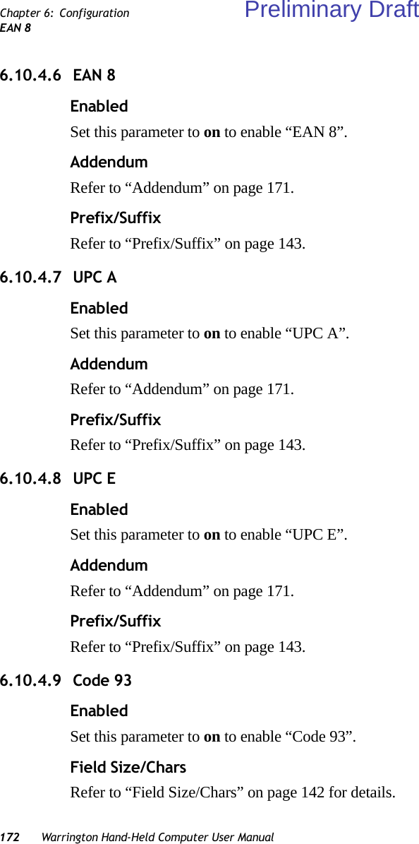 172 Warrington Hand-Held Computer User ManualChapter 6: ConfigurationEAN 86.10.4.6  EAN 8EnabledSet this parameter to on to enable “EAN 8”.AddendumRefer to “Addendum” on page 171.Prefix/SuffixRefer to “Prefix/Suffix” on page 143.6.10.4.7  UPC AEnabledSet this parameter to on to enable “UPC A”.AddendumRefer to “Addendum” on page 171.Prefix/SuffixRefer to “Prefix/Suffix” on page 143.6.10.4.8  UPC EEnabledSet this parameter to on to enable “UPC E”.AddendumRefer to “Addendum” on page 171.Prefix/SuffixRefer to “Prefix/Suffix” on page 143.6.10.4.9  Code 93EnabledSet this parameter to on to enable “Code 93”.Field Size/CharsRefer to “Field Size/Chars” on page 142 for details.Preliminary Draft