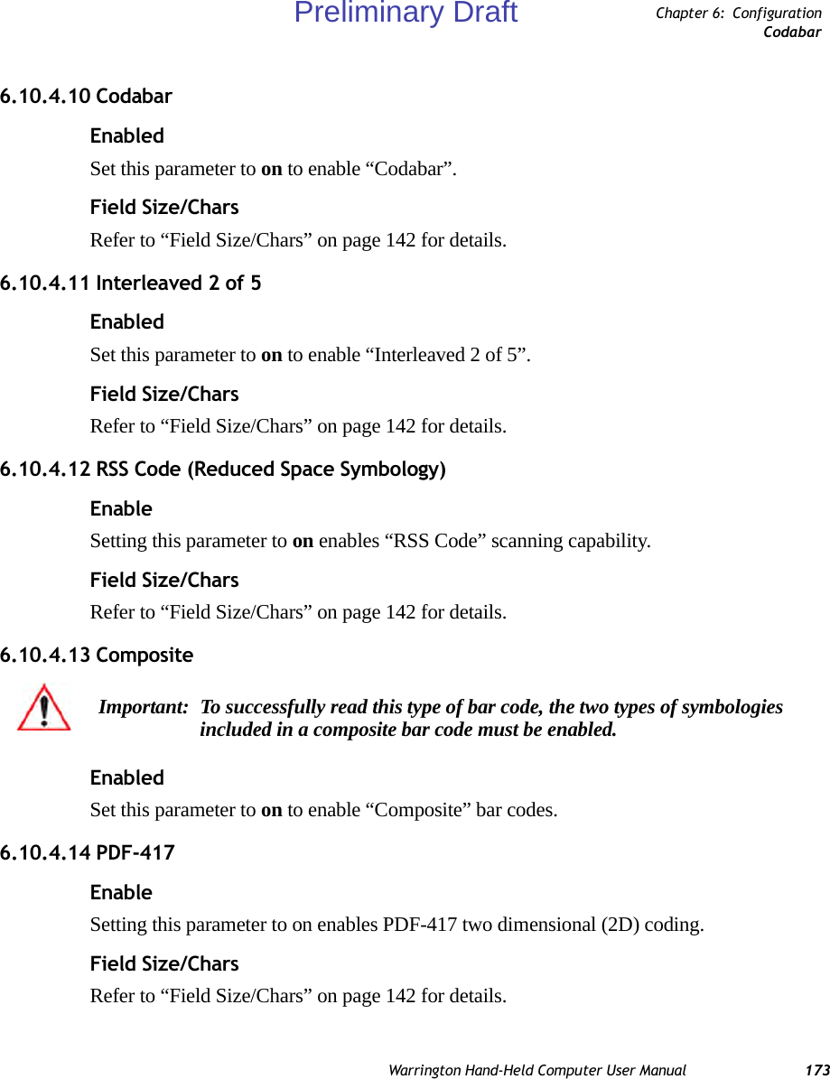 Warrington Hand-Held Computer User Manual 173Chapter 6: ConfigurationCodabar6.10.4.10 CodabarEnabledSet this parameter to on to enable “Codabar”.Field Size/CharsRefer to “Field Size/Chars” on page 142 for details.6.10.4.11 Interleaved 2 of 5EnabledSet this parameter to on to enable “Interleaved 2 of 5”.Field Size/CharsRefer to “Field Size/Chars” on page 142 for details.6.10.4.12 RSS Code (Reduced Space Symbology)EnableSetting this parameter to on enables “RSS Code” scanning capability.Field Size/CharsRefer to “Field Size/Chars” on page 142 for details.6.10.4.13 CompositeEnabledSet this parameter to on to enable “Composite” bar codes.6.10.4.14 PDF-417EnableSetting this parameter to on enables PDF-417 two dimensional (2D) coding.Field Size/CharsRefer to “Field Size/Chars” on page 142 for details.Important: To successfully read this type of bar code, the two types of symbologies included in a composite bar code must be enabled. Preliminary Draft