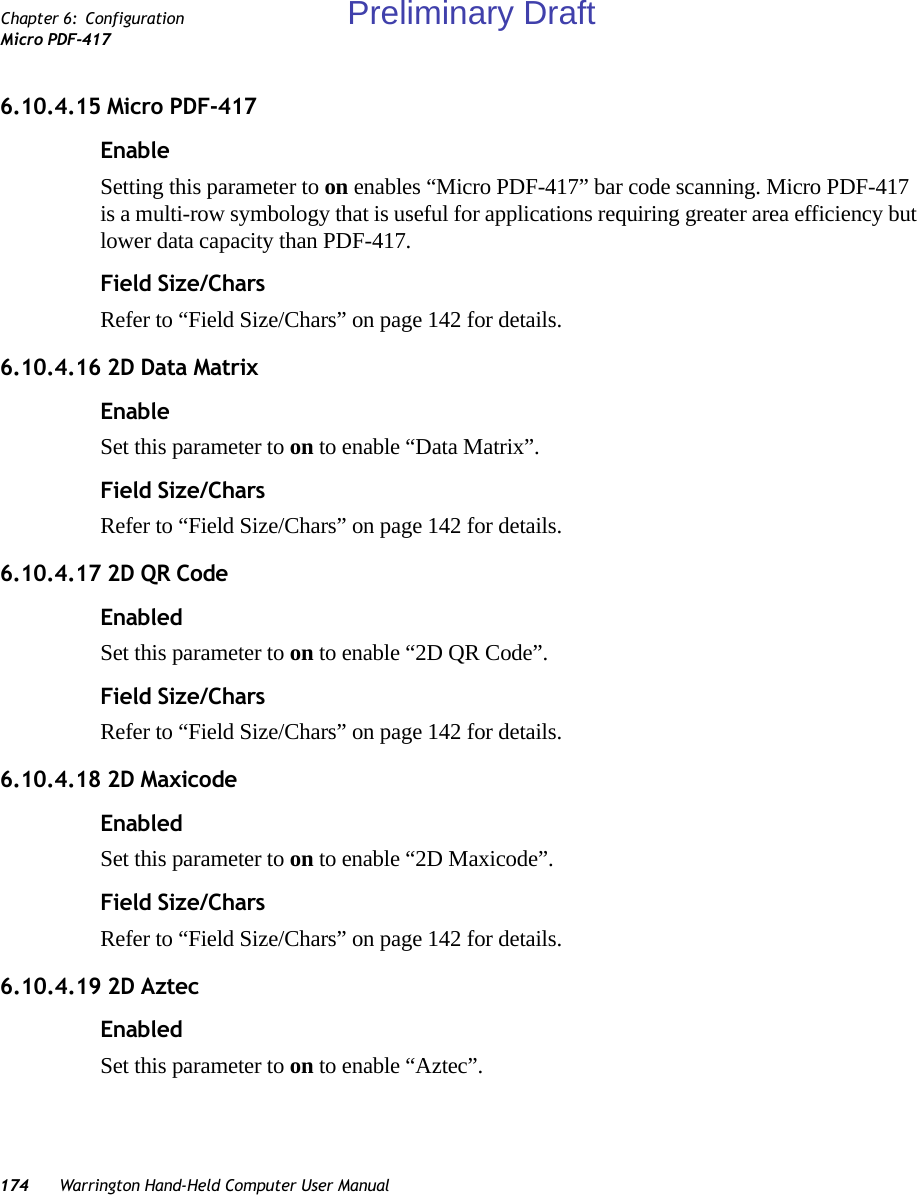 174 Warrington Hand-Held Computer User ManualChapter 6: ConfigurationMicro PDF-4176.10.4.15 Micro PDF-417EnableSetting this parameter to on enables “Micro PDF-417” bar code scanning. Micro PDF-417 is a multi-row symbology that is useful for applications requiring greater area efficiency but lower data capacity than PDF-417.Field Size/CharsRefer to “Field Size/Chars” on page 142 for details.6.10.4.16 2D Data MatrixEnableSet this parameter to on to enable “Data Matrix”.Field Size/CharsRefer to “Field Size/Chars” on page 142 for details.6.10.4.17 2D QR CodeEnabledSet this parameter to on to enable “2D QR Code”.Field Size/CharsRefer to “Field Size/Chars” on page 142 for details.6.10.4.18 2D MaxicodeEnabledSet this parameter to on to enable “2D Maxicode”.Field Size/CharsRefer to “Field Size/Chars” on page 142 for details.6.10.4.19 2D AztecEnabledSet this parameter to on to enable “Aztec”.Preliminary Draft