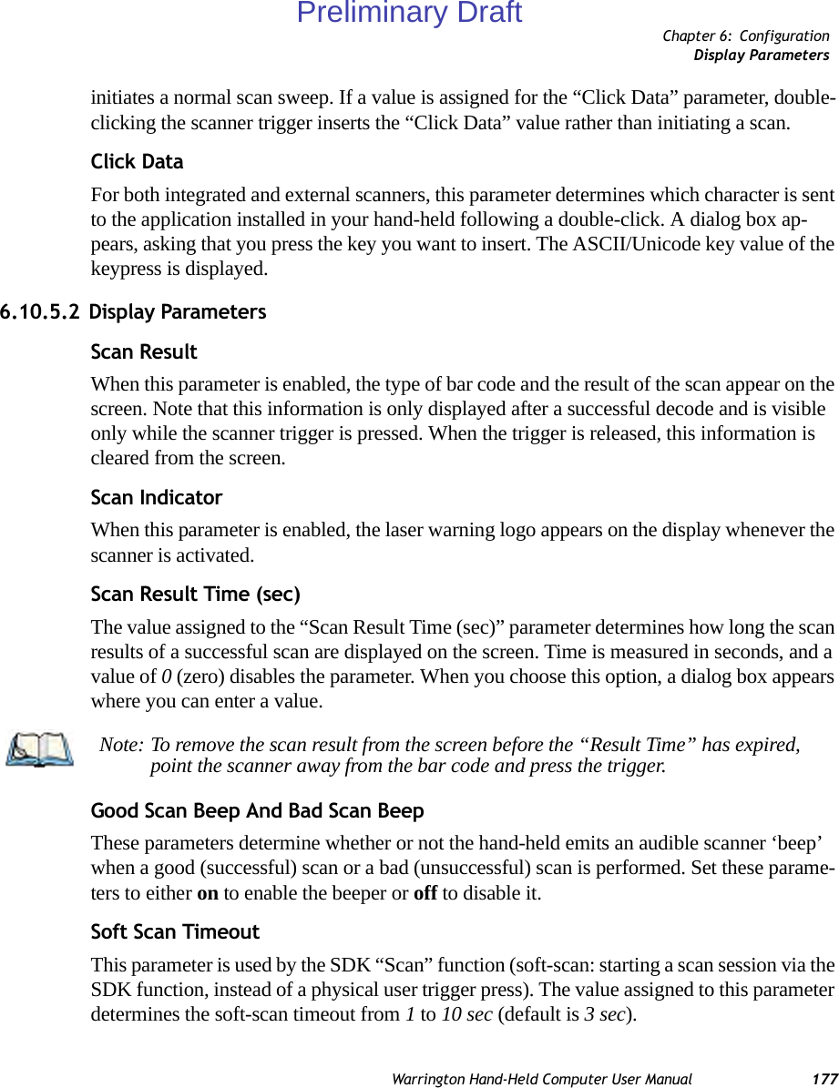 Chapter 6: ConfigurationDisplay ParametersWarrington Hand-Held Computer User Manual 177initiates a normal scan sweep. If a value is assigned for the “Click Data” parameter, double-clicking the scanner trigger inserts the “Click Data” value rather than initiating a scan.Click DataFor both integrated and external scanners, this parameter determines which character is sent to the application installed in your hand-held following a double-click. A dialog box ap-pears, asking that you press the key you want to insert. The ASCII/Unicode key value of the keypress is displayed. 6.10.5.2 Display ParametersScan ResultWhen this parameter is enabled, the type of bar code and the result of the scan appear on the screen. Note that this information is only displayed after a successful decode and is visible only while the scanner trigger is pressed. When the trigger is released, this information is cleared from the screen.Scan IndicatorWhen this parameter is enabled, the laser warning logo appears on the display whenever the scanner is activated.Scan Result Time (sec)The value assigned to the “Scan Result Time (sec)” parameter determines how long the scan results of a successful scan are displayed on the screen. Time is measured in seconds, and a value of 0 (zero) disables the parameter. When you choose this option, a dialog box appears where you can enter a value.Good Scan Beep And Bad Scan BeepThese parameters determine whether or not the hand-held emits an audible scanner ‘beep’ when a good (successful) scan or a bad (unsuccessful) scan is performed. Set these parame-ters to either on to enable the beeper or off to disable it.Soft Scan TimeoutThis parameter is used by the SDK “Scan” function (soft-scan: starting a scan session via the SDK function, instead of a physical user trigger press). The value assigned to this parameter determines the soft-scan timeout from 1 to 10 sec (default is 3 sec). Note: To remove the scan result from the screen before the “Result Time” has expired, point the scanner away from the bar code and press the trigger.Preliminary Draft