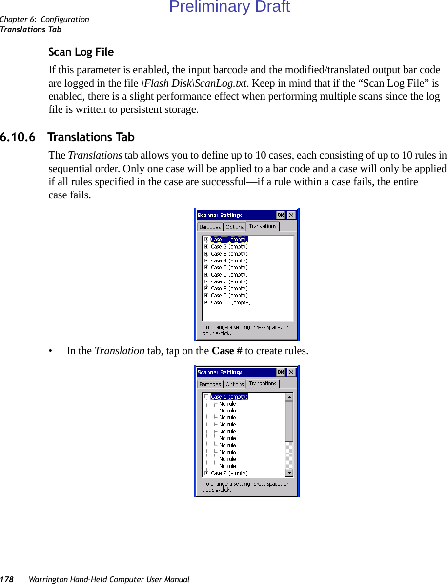 Chapter 6: ConfigurationTranslations Tab178 Warrington Hand-Held Computer User ManualScan Log FileIf this parameter is enabled, the input barcode and the modified/translated output bar code are logged in the file \Flash Disk\ScanLog.txt. Keep in mind that if the “Scan Log File” is enabled, there is a slight performance effect when performing multiple scans since the log file is written to persistent storage.6.10.6 Translations TabThe Translations tab allows you to define up to 10 cases, each consisting of up to 10 rules in sequential order. Only one case will be applied to a bar code and a case will only be applied if all rules specified in the case are successful—if a rule within a case fails, the entire case fails.•In the Translation tab, tap on the Case # to create rules.Preliminary Draft