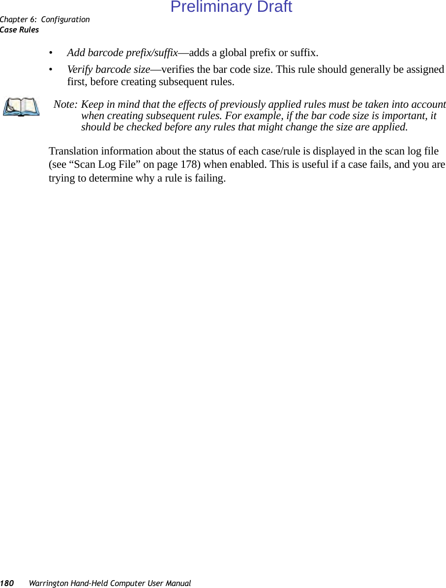 Chapter 6: ConfigurationCase Rules180 Warrington Hand-Held Computer User Manual•Add barcode prefix/suffix—adds a global prefix or suffix.•Verify barcode size—verifies the bar code size. This rule should generally be assigned first, before creating subsequent rules.Translation information about the status of each case/rule is displayed in the scan log file (see “Scan Log File” on page 178) when enabled. This is useful if a case fails, and you are trying to determine why a rule is failing. Note: Keep in mind that the effects of previously applied rules must be taken into account when creating subsequent rules. For example, if the bar code size is important, it should be checked before any rules that might change the size are applied.Preliminary Draft