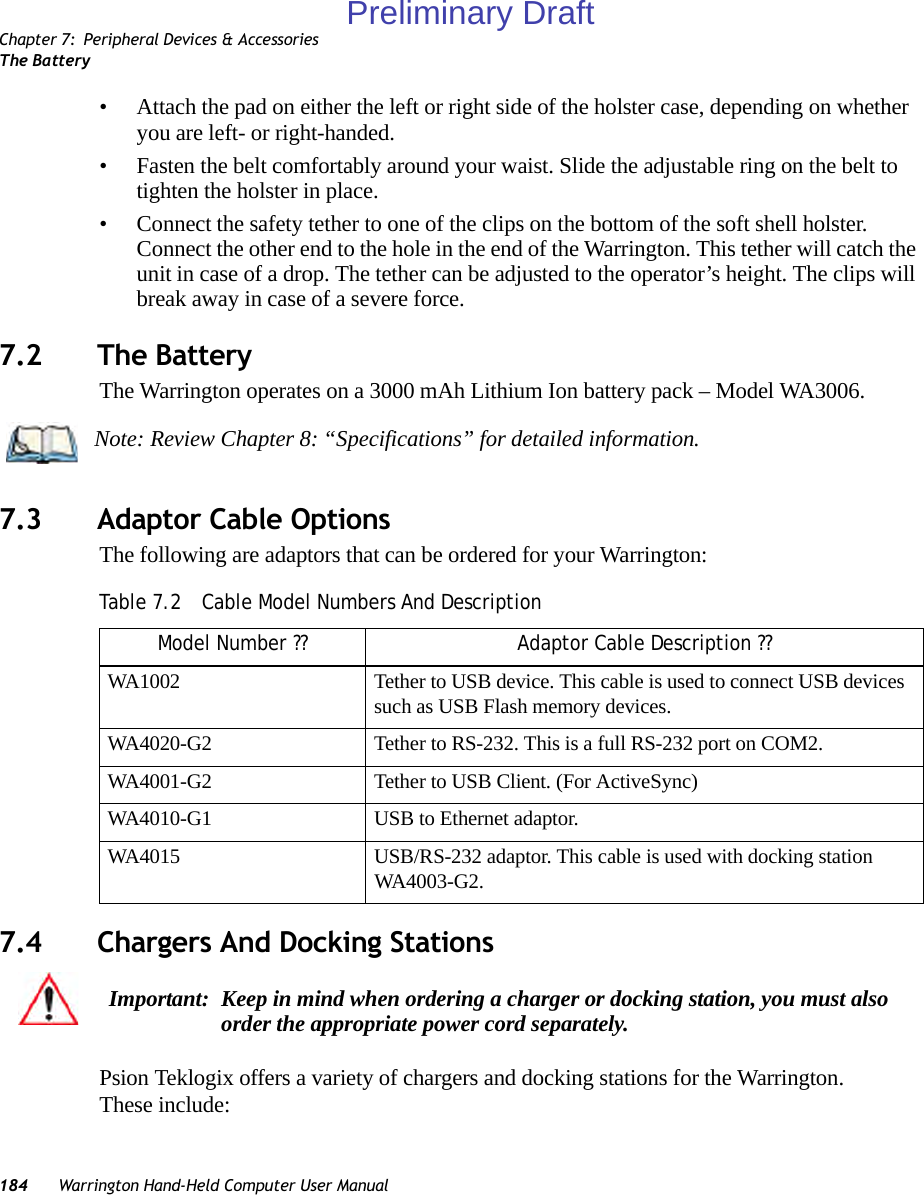 Chapter 7: Peripheral Devices &amp; AccessoriesThe Battery184 Warrington Hand-Held Computer User Manual• Attach the pad on either the left or right side of the holster case, depending on whether you are left- or right-handed.• Fasten the belt comfortably around your waist. Slide the adjustable ring on the belt to tighten the holster in place.• Connect the safety tether to one of the clips on the bottom of the soft shell holster. Connect the other end to the hole in the end of the Warrington. This tether will catch the unit in case of a drop. The tether can be adjusted to the operator’s height. The clips will break away in case of a severe force.7.2 The BatteryThe Warrington operates on a 3000 mAh Lithium Ion battery pack – Model WA3006.7.3 Adaptor Cable OptionsThe following are adaptors that can be ordered for your Warrington:7.4 Chargers And Docking StationsPsion Teklogix offers a variety of chargers and docking stations for the Warrington. These include:Note: Review Chapter 8: “Specifications” for detailed information.Table 7.2  Cable Model Numbers And DescriptionModel Number ?? Adaptor Cable Description ??WA1002 Tether to USB device. This cable is used to connect USB devices such as USB Flash memory devices.WA4020-G2 Tether to RS-232. This is a full RS-232 port on COM2.WA4001-G2 Tether to USB Client. (For ActiveSync)WA4010-G1 USB to Ethernet adaptor.WA4015 USB/RS-232 adaptor. This cable is used with docking station WA4003-G2.Important: Keep in mind when ordering a charger or docking station, you must also order the appropriate power cord separately.Preliminary Draft