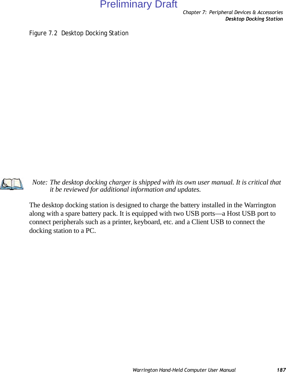 Chapter 7: Peripheral Devices &amp; AccessoriesDesktop Docking StationWarrington Hand-Held Computer User Manual 187Figure 7.2  Desktop Docking StationThe desktop docking station is designed to charge the battery installed in the Warrington along with a spare battery pack. It is equipped with two USB ports—a Host USB port to connect peripherals such as a printer, keyboard, etc. and a Client USB to connect the docking station to a PC.Note: The desktop docking charger is shipped with its own user manual. It is critical that it be reviewed for additional information and updates.Preliminary Draft