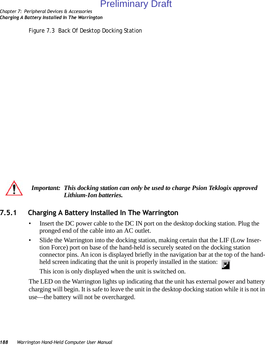 Chapter 7: Peripheral Devices &amp; AccessoriesCharging A Battery Installed In The Warrington188 Warrington Hand-Held Computer User ManualFigure 7.3  Back Of Desktop Docking Station7.5.1 Charging A Battery Installed In The Warrington• Insert the DC power cable to the DC IN port on the desktop docking station. Plug the pronged end of the cable into an AC outlet.• Slide the Warrington into the docking station, making certain that the LIF (Low Inser-tion Force) port on base of the hand-held is securely seated on the docking station connector pins. An icon is displayed briefly in the navigation bar at the top of the hand-held screen indicating that the unit is properly installed in the station: This icon is only displayed when the unit is switched on.The LED on the Warrington lights up indicating that the unit has external power and battery charging will begin. It is safe to leave the unit in the desktop docking station while it is not in use—the battery will not be overcharged.Important: This docking station can only be used to charge Psion Teklogix approved Lithium-Ion batteries.Preliminary Draft