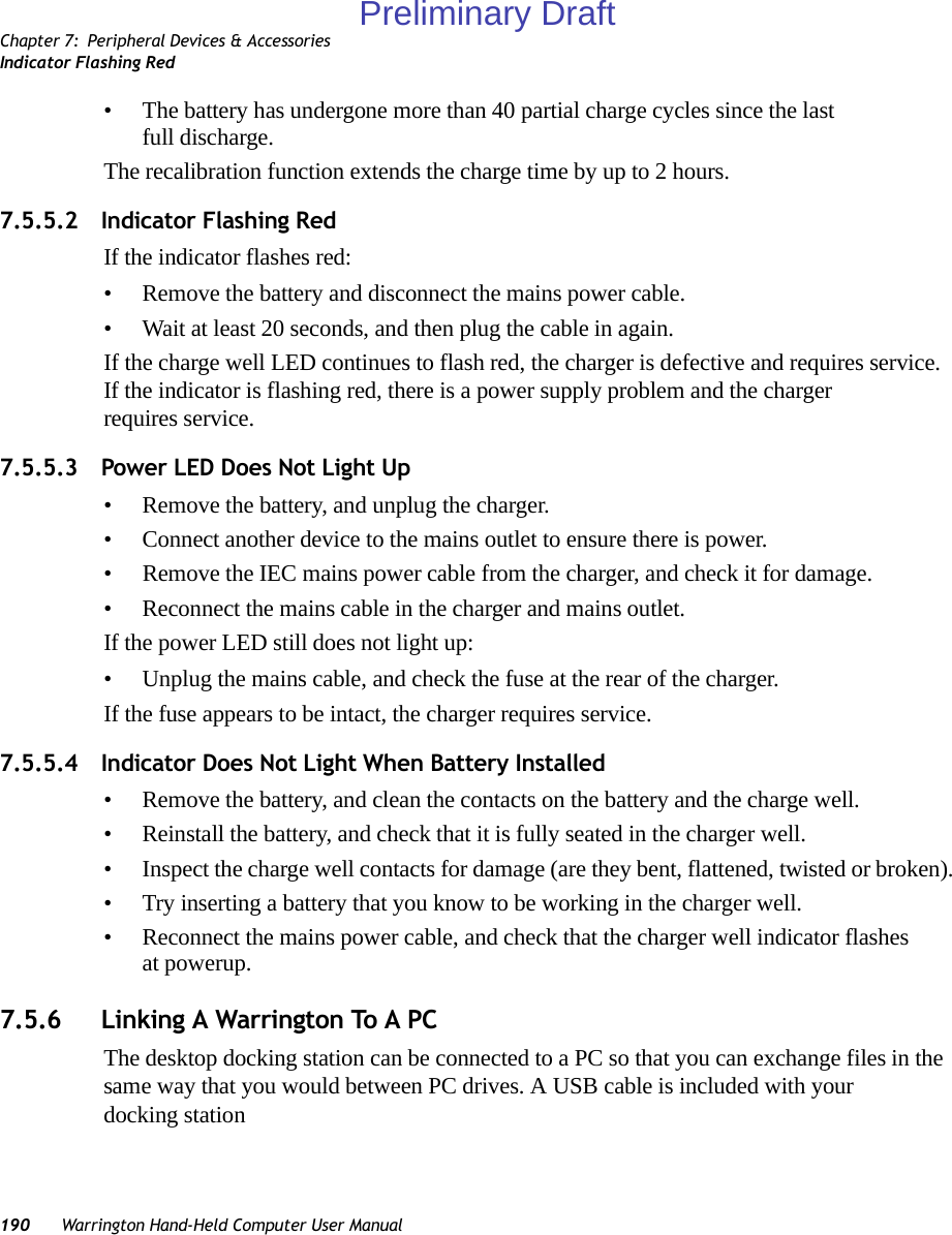 Chapter 7: Peripheral Devices &amp; AccessoriesIndicator Flashing Red190 Warrington Hand-Held Computer User Manual• The battery has undergone more than 40 partial charge cycles since the last full discharge.The recalibration function extends the charge time by up to 2 hours.7.5.5.2 Indicator Flashing RedIf the indicator flashes red:• Remove the battery and disconnect the mains power cable. • Wait at least 20 seconds, and then plug the cable in again.If the charge well LED continues to flash red, the charger is defective and requires service. If the indicator is flashing red, there is a power supply problem and the charger requires service. 7.5.5.3 Power LED Does Not Light Up• Remove the battery, and unplug the charger. • Connect another device to the mains outlet to ensure there is power. • Remove the IEC mains power cable from the charger, and check it for damage. • Reconnect the mains cable in the charger and mains outlet. If the power LED still does not light up:• Unplug the mains cable, and check the fuse at the rear of the charger. If the fuse appears to be intact, the charger requires service.7.5.5.4 Indicator Does Not Light When Battery Installed• Remove the battery, and clean the contacts on the battery and the charge well. • Reinstall the battery, and check that it is fully seated in the charger well.• Inspect the charge well contacts for damage (are they bent, flattened, twisted or broken).• Try inserting a battery that you know to be working in the charger well. • Reconnect the mains power cable, and check that the charger well indicator flashes at powerup.7.5.6 Linking A Warrington To A PCThe desktop docking station can be connected to a PC so that you can exchange files in the same way that you would between PC drives. A USB cable is included with your docking stationPreliminary Draft