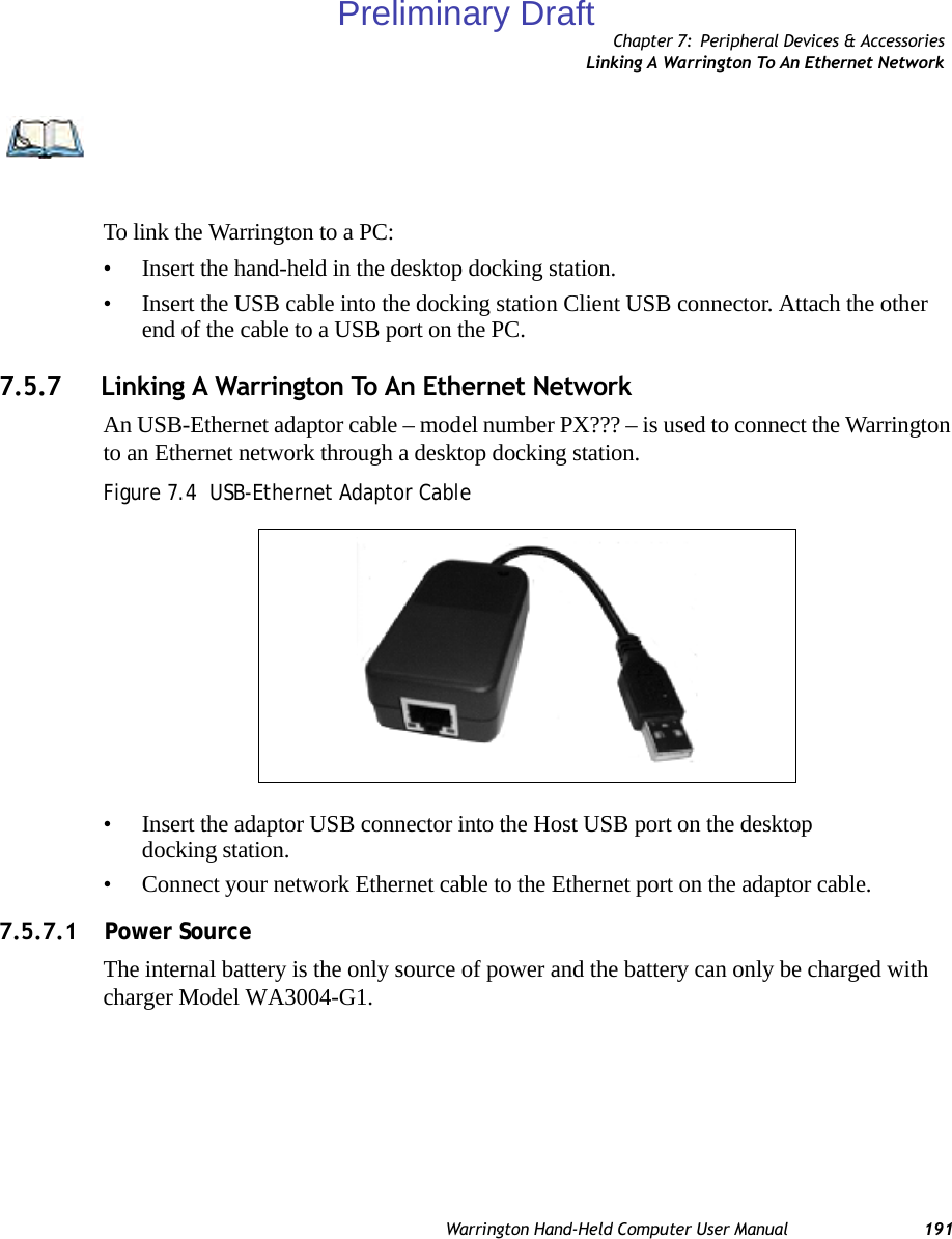 Chapter 7: Peripheral Devices &amp; AccessoriesLinking A Warrington To An Ethernet NetworkWarrington Hand-Held Computer User Manual 191To link the Warrington to a PC:• Insert the hand-held in the desktop docking station.• Insert the USB cable into the docking station Client USB connector. Attach the other end of the cable to a USB port on the PC.7.5.7 Linking A Warrington To An Ethernet NetworkAn USB-Ethernet adaptor cable – model number PX??? – is used to connect the Warrington to an Ethernet network through a desktop docking station.Figure 7.4  USB-Ethernet Adaptor Cable• Insert the adaptor USB connector into the Host USB port on the desktop docking station.• Connect your network Ethernet cable to the Ethernet port on the adaptor cable.7.5.7.1    Power SourceThe internal battery is the only source of power and the battery can only be charged withcharger Model WA3004-G1.  Note: For information about data transfer with the Windows XP operating system and ActiveSync and with the Vista operating system, refer to “Data Transfer Between The PC And The Hand-Held” on page 32.EthernetPort USBConnectorPreliminary Draft