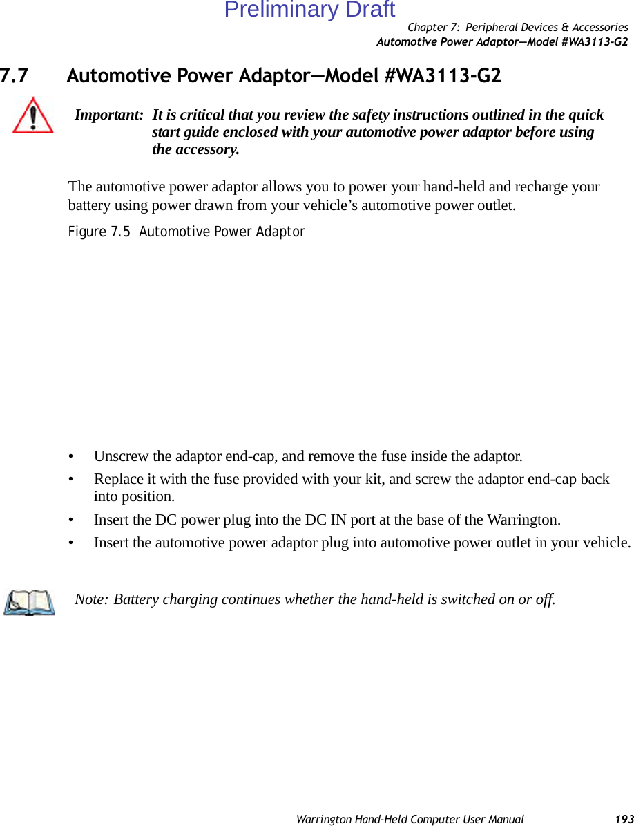 Chapter 7: Peripheral Devices &amp; AccessoriesAutomotive Power Adaptor—Model #WA3113-G2Warrington Hand-Held Computer User Manual 1937.7 Automotive Power Adaptor—Model #WA3113-G2The automotive power adaptor allows you to power your hand-held and recharge your battery using power drawn from your vehicle’s automotive power outlet.Figure 7.5  Automotive Power Adaptor • Unscrew the adaptor end-cap, and remove the fuse inside the adaptor.• Replace it with the fuse provided with your kit, and screw the adaptor end-cap back into position.• Insert the DC power plug into the DC IN port at the base of the Warrington.• Insert the automotive power adaptor plug into automotive power outlet in your vehicle.Important: It is critical that you review the safety instructions outlined in the quick start guide enclosed with your automotive power adaptor before using the accessory.Note: Battery charging continues whether the hand-held is switched on or off.Preliminary Draft