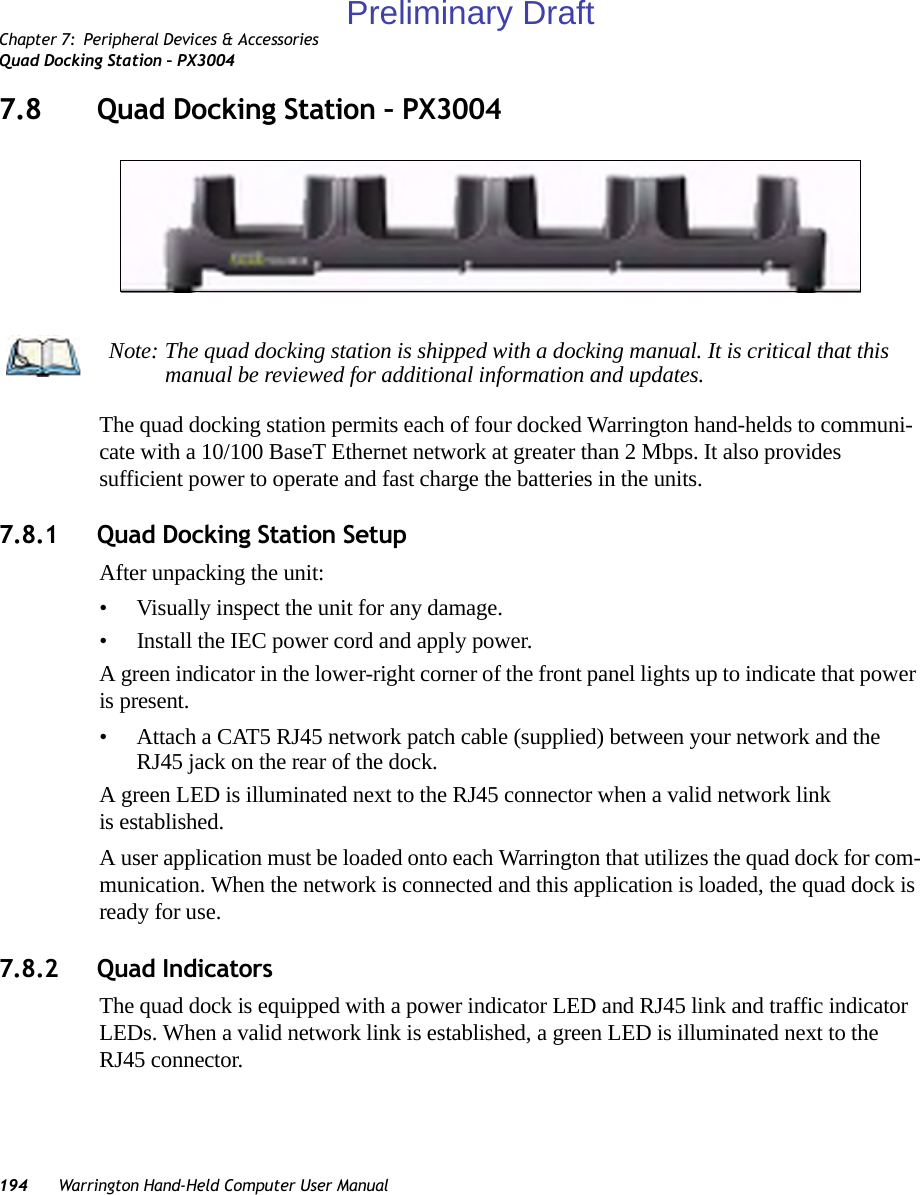 Chapter 7: Peripheral Devices &amp; AccessoriesQuad Docking Station – PX3004194 Warrington Hand-Held Computer User Manual7.8 Quad Docking Station – PX3004The quad docking station permits each of four docked Warrington hand-helds to communi-cate with a 10/100 BaseT Ethernet network at greater than 2 Mbps. It also provides sufficient power to operate and fast charge the batteries in the units. 7.8.1 Quad Docking Station SetupAfter unpacking the unit:• Visually inspect the unit for any damage. • Install the IEC power cord and apply power. A green indicator in the lower-right corner of the front panel lights up to indicate that power is present. • Attach a CAT5 RJ45 network patch cable (supplied) between your network and the RJ45 jack on the rear of the dock. A green LED is illuminated next to the RJ45 connector when a valid network link is established.A user application must be loaded onto each Warrington that utilizes the quad dock for com-munication. When the network is connected and this application is loaded, the quad dock is ready for use.7.8.2 Quad IndicatorsThe quad dock is equipped with a power indicator LED and RJ45 link and traffic indicator LEDs. When a valid network link is established, a green LED is illuminated next to the RJ45 connector.Note: The quad docking station is shipped with a docking manual. It is critical that this manual be reviewed for additional information and updates.Preliminary Draft