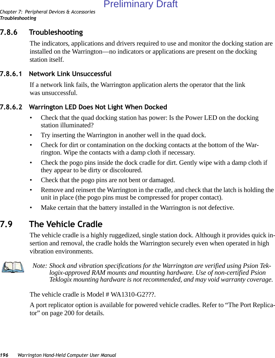 Chapter 7: Peripheral Devices &amp; AccessoriesTroubleshooting196 Warrington Hand-Held Computer User Manual7.8.6 TroubleshootingThe indicators, applications and drivers required to use and monitor the docking station are installed on the Warrington—no indicators or applications are present on the docking station itself.7.8.6.1 Network Link UnsuccessfulIf a network link fails, the Warrington application alerts the operator that the link was unsuccessful.7.8.6.2 Warrington LED Does Not Light When Docked• Check that the quad docking station has power: Is the Power LED on the docking station illuminated?• Try inserting the Warrington in another well in the quad dock.• Check for dirt or contamination on the docking contacts at the bottom of the War-rington. Wipe the contacts with a damp cloth if necessary. • Check the pogo pins inside the dock cradle for dirt. Gently wipe with a damp cloth if they appear to be dirty or discoloured.• Check that the pogo pins are not bent or damaged.• Remove and reinsert the Warrington in the cradle, and check that the latch is holding the unit in place (the pogo pins must be compressed for proper contact).• Make certain that the battery installed in the Warrington is not defective.7.9 The Vehicle CradleThe vehicle cradle is a highly ruggedized, single station dock. Although it provides quick in-sertion and removal, the cradle holds the Warrington securely even when operated in high vibration environments. The vehicle cradle is Model # WA1310-G2???.A port replicator option is available for powered vehicle cradles. Refer to “The Port Replica-tor” on page 200 for details.Note: Shock and vibration specifications for the Warrington are verified using Psion Tek-logix-approved RAM mounts and mounting hardware. Use of non-certified Psion Teklogix mounting hardware is not recommended, and may void warranty coverage.Preliminary Draft