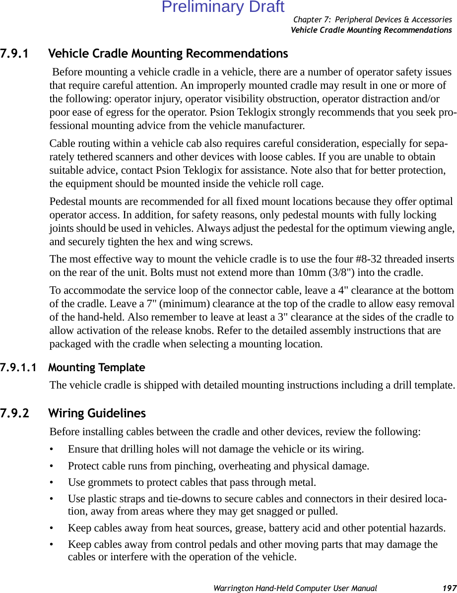 Chapter 7: Peripheral Devices &amp; AccessoriesVehicle Cradle Mounting RecommendationsWarrington Hand-Held Computer User Manual 1977.9.1 Vehicle Cradle Mounting Recommendations Before mounting a vehicle cradle in a vehicle, there are a number of operator safety issues that require careful attention. An improperly mounted cradle may result in one or more of the following: operator injury, operator visibility obstruction, operator distraction and/or poor ease of egress for the operator. Psion Teklogix strongly recommends that you seek pro-fessional mounting advice from the vehicle manufacturer. Cable routing within a vehicle cab also requires careful consideration, especially for sepa-rately tethered scanners and other devices with loose cables. If you are unable to obtain suitable advice, contact Psion Teklogix for assistance. Note also that for better protection, the equipment should be mounted inside the vehicle roll cage.Pedestal mounts are recommended for all fixed mount locations because they offer optimal operator access. In addition, for safety reasons, only pedestal mounts with fully locking joints should be used in vehicles. Always adjust the pedestal for the optimum viewing angle, and securely tighten the hex and wing screws.The most effective way to mount the vehicle cradle is to use the four #8-32 threaded inserts on the rear of the unit. Bolts must not extend more than 10mm (3/8&quot;) into the cradle.To accommodate the service loop of the connector cable, leave a 4&quot; clearance at the bottom of the cradle. Leave a 7&quot; (minimum) clearance at the top of the cradle to allow easy removal of the hand-held. Also remember to leave at least a 3&quot; clearance at the sides of the cradle to allow activation of the release knobs. Refer to the detailed assembly instructions that are packaged with the cradle when selecting a mounting location.7.9.1.1 Mounting TemplateThe vehicle cradle is shipped with detailed mounting instructions including a drill template.7.9.2 Wiring GuidelinesBefore installing cables between the cradle and other devices, review the following:• Ensure that drilling holes will not damage the vehicle or its wiring.• Protect cable runs from pinching, overheating and physical damage.• Use grommets to protect cables that pass through metal.• Use plastic straps and tie-downs to secure cables and connectors in their desired loca-tion, away from areas where they may get snagged or pulled.• Keep cables away from heat sources, grease, battery acid and other potential hazards.• Keep cables away from control pedals and other moving parts that may damage the cables or interfere with the operation of the vehicle.Preliminary Draft