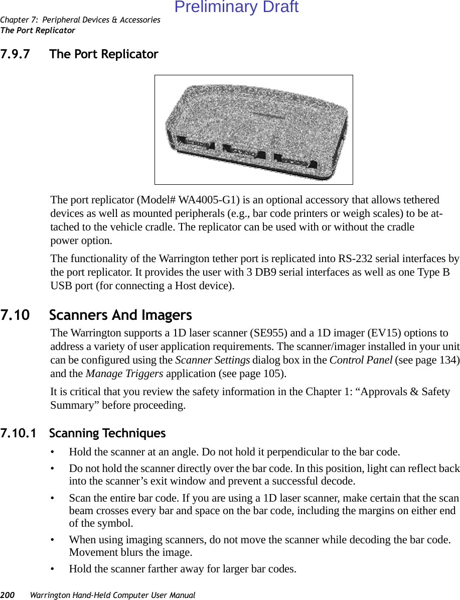 Chapter 7: Peripheral Devices &amp; AccessoriesThe Port Replicator200 Warrington Hand-Held Computer User Manual7.9.7 The Port ReplicatorThe port replicator (Model# WA4005-G1) is an optional accessory that allows tethered devices as well as mounted peripherals (e.g., bar code printers or weigh scales) to be at-tached to the vehicle cradle. The replicator can be used with or without the cradle power option.The functionality of the Warrington tether port is replicated into RS-232 serial interfaces by the port replicator. It provides the user with 3 DB9 serial interfaces as well as one Type B USB port (for connecting a Host device).7.10 Scanners And ImagersThe Warrington supports a 1D laser scanner (SE955) and a 1D imager (EV15) options to address a variety of user application requirements. The scanner/imager installed in your unit can be configured using the Scanner Settings dialog box in the Control Panel (see page 134) and the Manage Triggers application (see page 105).It is critical that you review the safety information in the Chapter 1: “Approvals &amp; Safety Summary” before proceeding.7.10.1 Scanning Techniques• Hold the scanner at an angle. Do not hold it perpendicular to the bar code.• Do not hold the scanner directly over the bar code. In this position, light can reflect back into the scanner’s exit window and prevent a successful decode.• Scan the entire bar code. If you are using a 1D laser scanner, make certain that the scan beam crosses every bar and space on the bar code, including the margins on either end of the symbol.• When using imaging scanners, do not move the scanner while decoding the bar code. Movement blurs the image.• Hold the scanner farther away for larger bar codes.Preliminary Draft