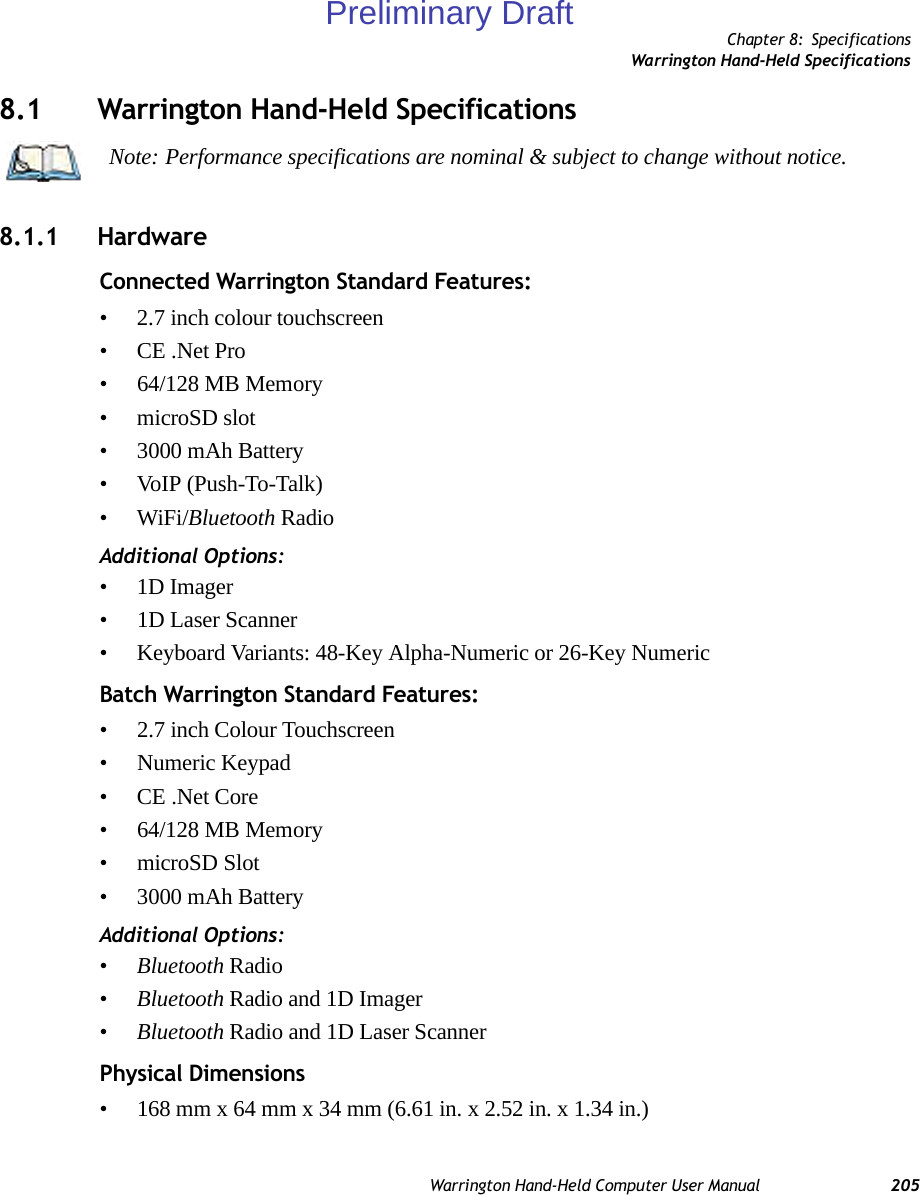 Chapter 8: SpecificationsWarrington Hand-Held SpecificationsWarrington Hand-Held Computer User Manual 2058.1 Warrington Hand-Held Specifications8.1.1 HardwareConnected Warrington Standard Features:• 2.7 inch colour touchscreen • CE .Net Pro• 64/128 MB Memory•microSD slot• 3000 mAh Battery• VoIP (Push-To-Talk)•WiFi/Bluetooth RadioAdditional Options:•1D Imager• 1D Laser Scanner• Keyboard Variants: 48-Key Alpha-Numeric or 26-Key NumericBatch Warrington Standard Features:• 2.7 inch Colour Touchscreen• Numeric Keypad• CE .Net Core• 64/128 MB Memory• microSD Slot• 3000 mAh BatteryAdditional Options:•Bluetooth Radio•Bluetooth Radio and 1D Imager•Bluetooth Radio and 1D Laser ScannerPhysical Dimensions• 168 mm x 64 mm x 34 mm (6.61 in. x 2.52 in. x 1.34 in.)Note: Performance specifications are nominal &amp; subject to change without notice.Preliminary Draft