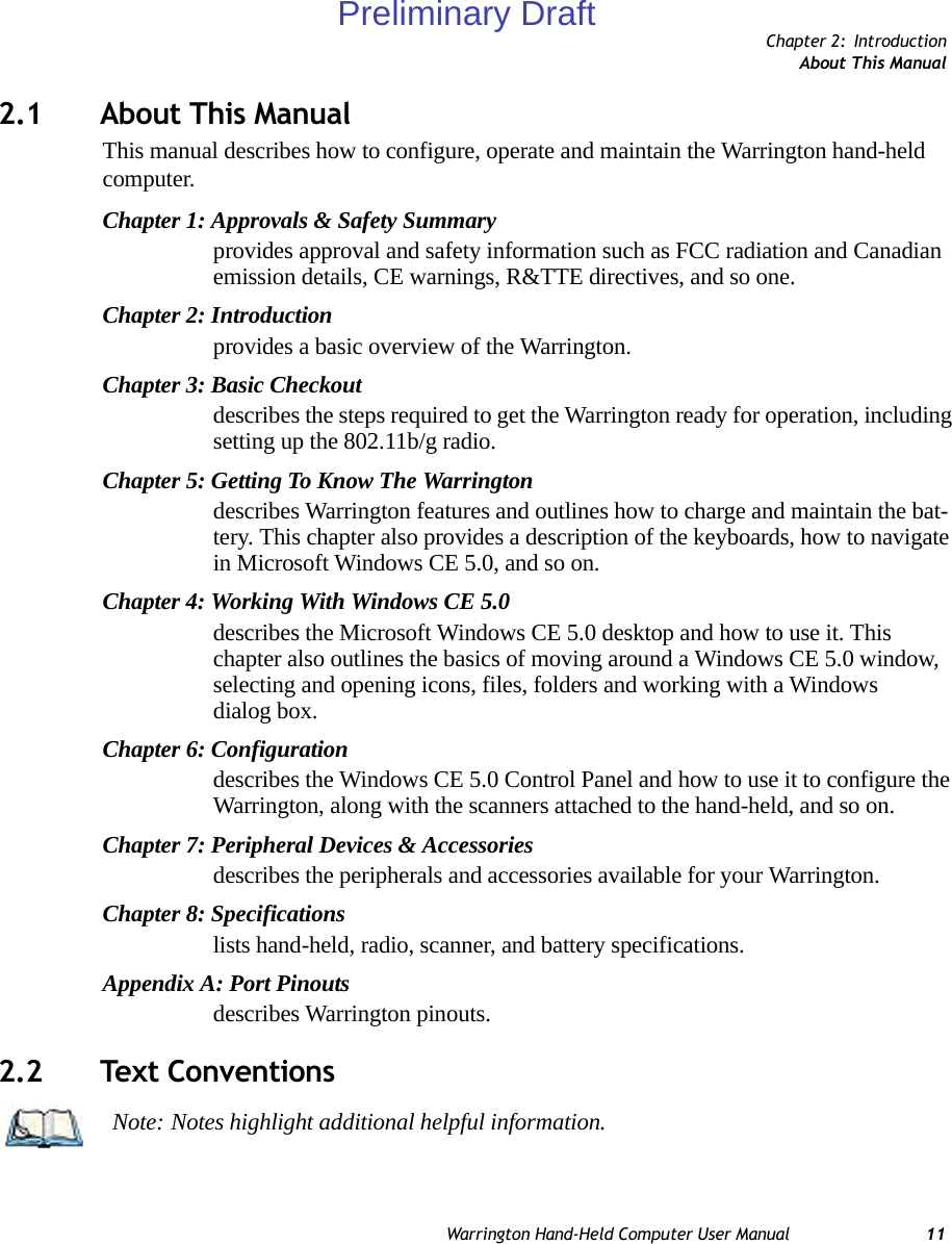 Chapter 2: IntroductionAbout This ManualWarrington Hand-Held Computer User Manual 112.1 About This ManualThis manual describes how to configure, operate and maintain the Warrington hand-held computer.Chapter 1: Approvals &amp; Safety Summaryprovides approval and safety information such as FCC radiation and Canadian emission details, CE warnings, R&amp;TTE directives, and so one.Chapter 2: Introductionprovides a basic overview of the Warrington.Chapter 3: Basic Checkoutdescribes the steps required to get the Warrington ready for operation, including setting up the 802.11b/g radio.Chapter 5: Getting To Know The Warringtondescribes Warrington features and outlines how to charge and maintain the bat-tery. This chapter also provides a description of the keyboards, how to navigate in Microsoft Windows CE 5.0, and so on.Chapter 4: Working With Windows CE 5.0describes the Microsoft Windows CE 5.0 desktop and how to use it. This chapter also outlines the basics of moving around a Windows CE 5.0 window, selecting and opening icons, files, folders and working with a Windows dialog box.Chapter 6: Configurationdescribes the Windows CE 5.0 Control Panel and how to use it to configure the Warrington, along with the scanners attached to the hand-held, and so on.Chapter 7: Peripheral Devices &amp; Accessoriesdescribes the peripherals and accessories available for your Warrington.Chapter 8: Specificationslists hand-held, radio, scanner, and battery specifications.Appendix A: Port Pinoutsdescribes Warrington pinouts.2.2 Text ConventionsNote: Notes highlight additional helpful information.Preliminary Draft