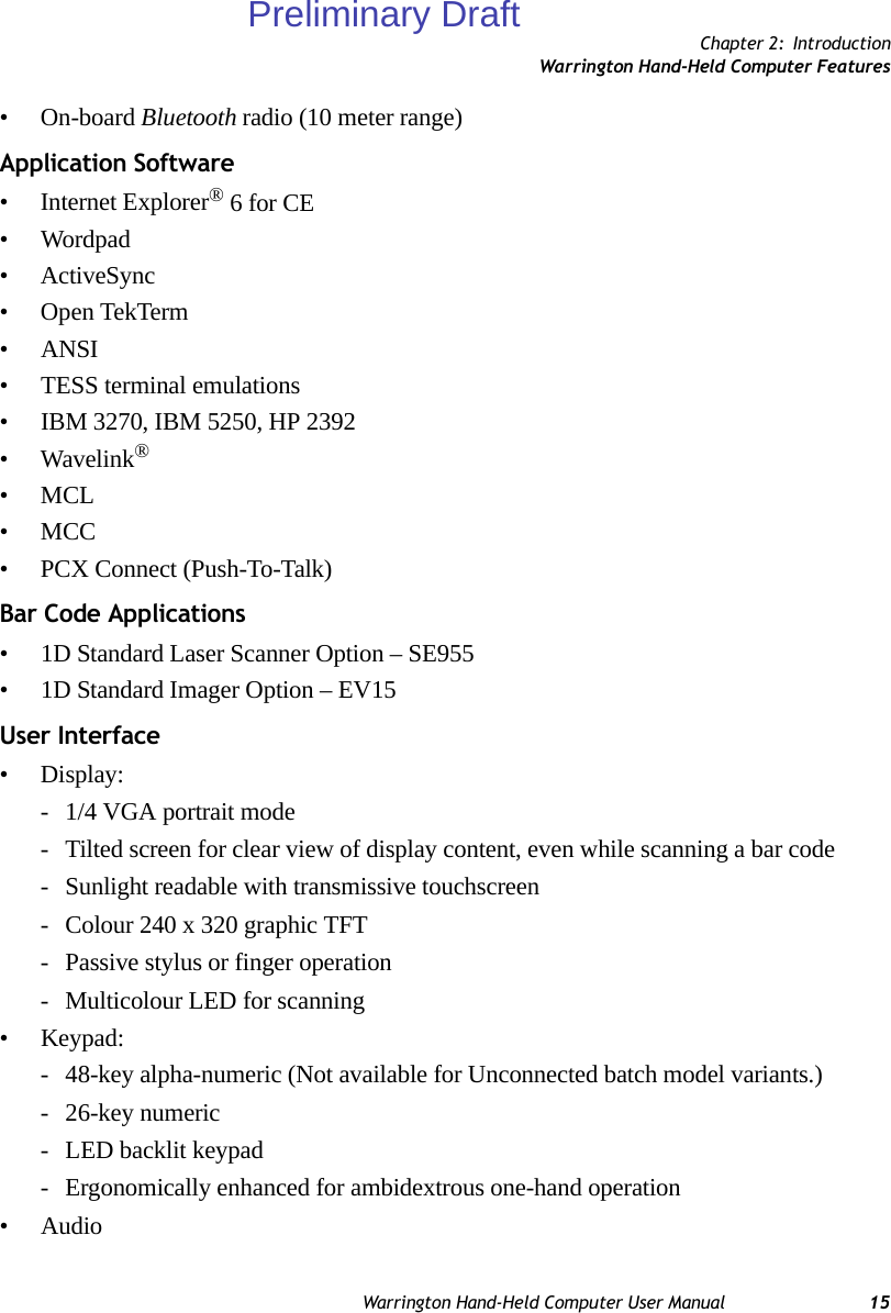 Chapter 2: IntroductionWarrington Hand-Held Computer FeaturesWarrington Hand-Held Computer User Manual 15• On-board Bluetooth radio (10 meter range)Application Software• Internet Explorer® 6 for CE• Wordpad• ActiveSync• Open TekTerm• ANSI• TESS terminal emulations• IBM 3270, IBM 5250, HP 2392•Wavelink®•MCL•MCC• PCX Connect (Push-To-Talk)Bar Code Applications• 1D Standard Laser Scanner Option – SE955• 1D Standard Imager Option – EV15User Interface•Display:- 1/4 VGA portrait mode- Tilted screen for clear view of display content, even while scanning a bar code- Sunlight readable with transmissive touchscreen- Colour 240 x 320 graphic TFT- Passive stylus or finger operation- Multicolour LED for scanning• Keypad:- 48-key alpha-numeric (Not available for Unconnected batch model variants.)- 26-key numeric- LED backlit keypad- Ergonomically enhanced for ambidextrous one-hand operation• AudioPreliminary Draft