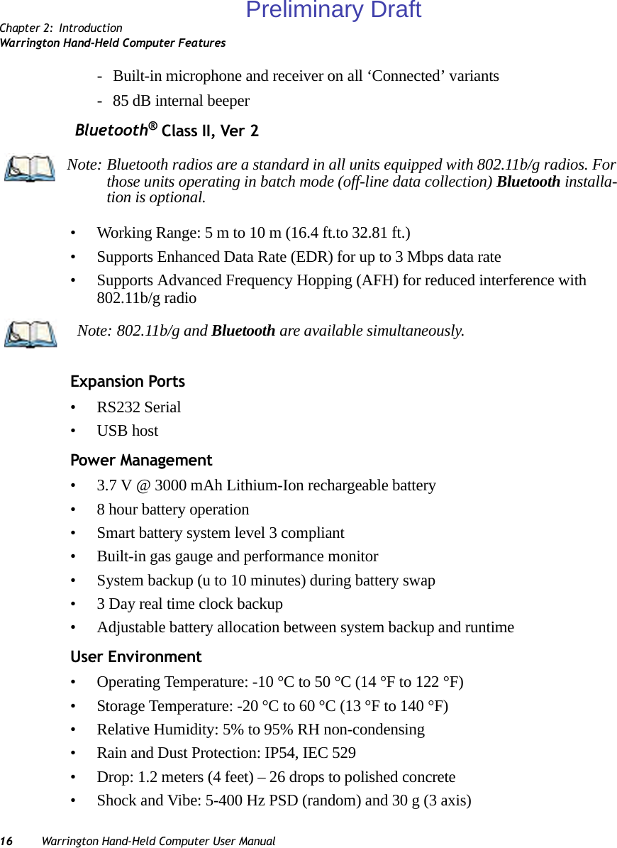 Chapter 2: IntroductionWarrington Hand-Held Computer Features16 Warrington Hand-Held Computer User Manual- Built-in microphone and receiver on all ‘Connected’ variants- 85 dB internal beeper Bluetooth® Class II, Ver 2• Working Range: 5 m to 10 m (16.4 ft.to 32.81 ft.)• Supports Enhanced Data Rate (EDR) for up to 3 Mbps data rate• Supports Advanced Frequency Hopping (AFH) for reduced interference with 802.11b/g radioExpansion Ports• RS232 Serial• USB hostPower Management• 3.7 V @ 3000 mAh Lithium-Ion rechargeable battery• 8 hour battery operation• Smart battery system level 3 compliant• Built-in gas gauge and performance monitor• System backup (u to 10 minutes) during battery swap• 3 Day real time clock backup• Adjustable battery allocation between system backup and runtimeUser Environment• Operating Temperature: -10 °C to 50 °C (14 °F to 122 °F)• Storage Temperature: -20 °C to 60 °C (13 °F to 140 °F)• Relative Humidity: 5% to 95% RH non-condensing• Rain and Dust Protection: IP54, IEC 529• Drop: 1.2 meters (4 feet) – 26 drops to polished concrete• Shock and Vibe: 5-400 Hz PSD (random) and 30 g (3 axis)Note: Bluetooth radios are a standard in all units equipped with 802.11b/g radios. For those units operating in batch mode (off-line data collection) Bluetooth installa-tion is optional.Note: 802.11b/g and Bluetooth are available simultaneously.Preliminary Draft