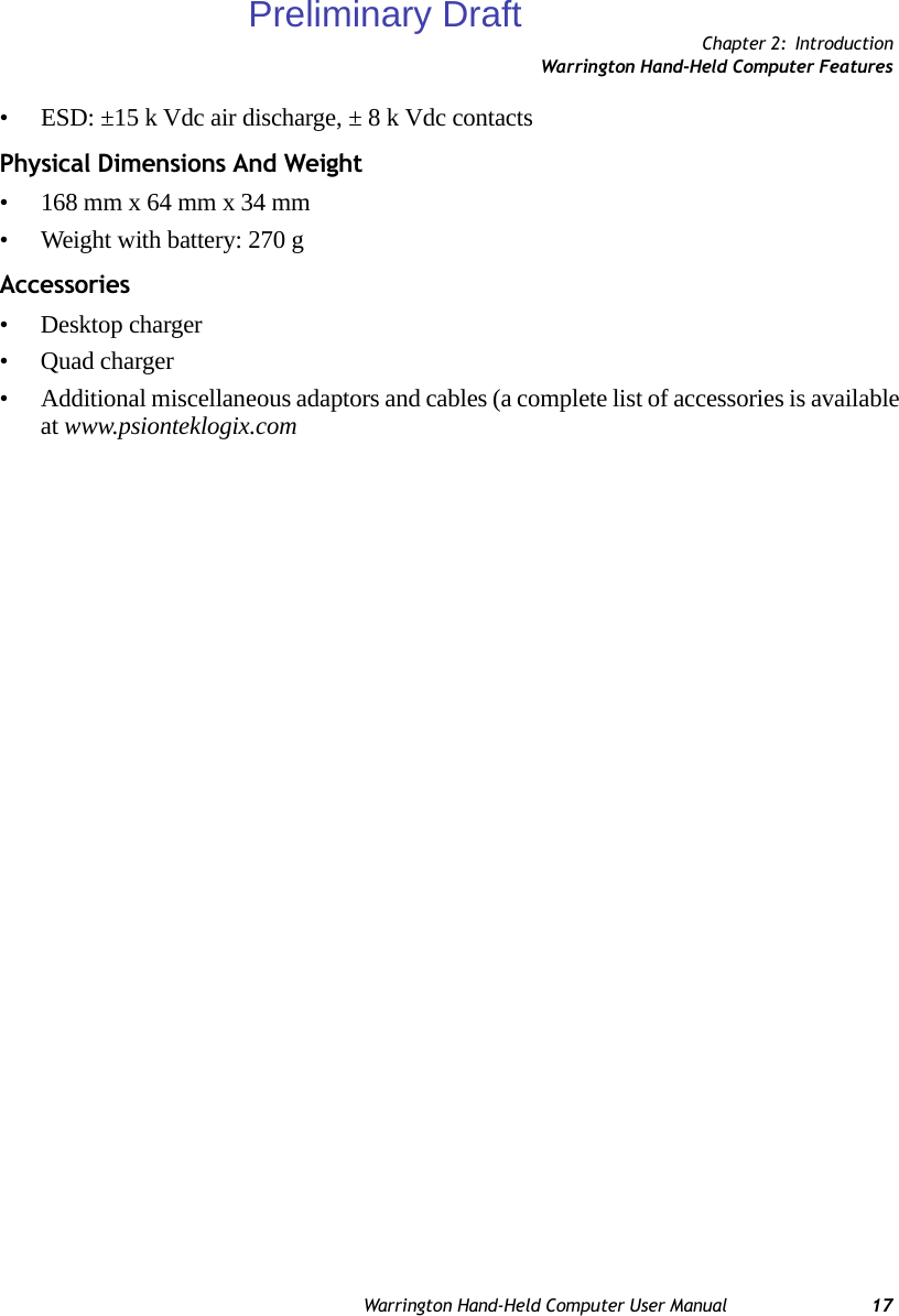 Chapter 2: IntroductionWarrington Hand-Held Computer FeaturesWarrington Hand-Held Computer User Manual 17• ESD: ±15 k Vdc air discharge, ± 8 k Vdc contactsPhysical Dimensions And Weight• 168 mm x 64 mm x 34 mm• Weight with battery: 270 gAccessories• Desktop charger• Quad charger• Additional miscellaneous adaptors and cables (a complete list of accessories is available at www.psionteklogix.comPreliminary Draft