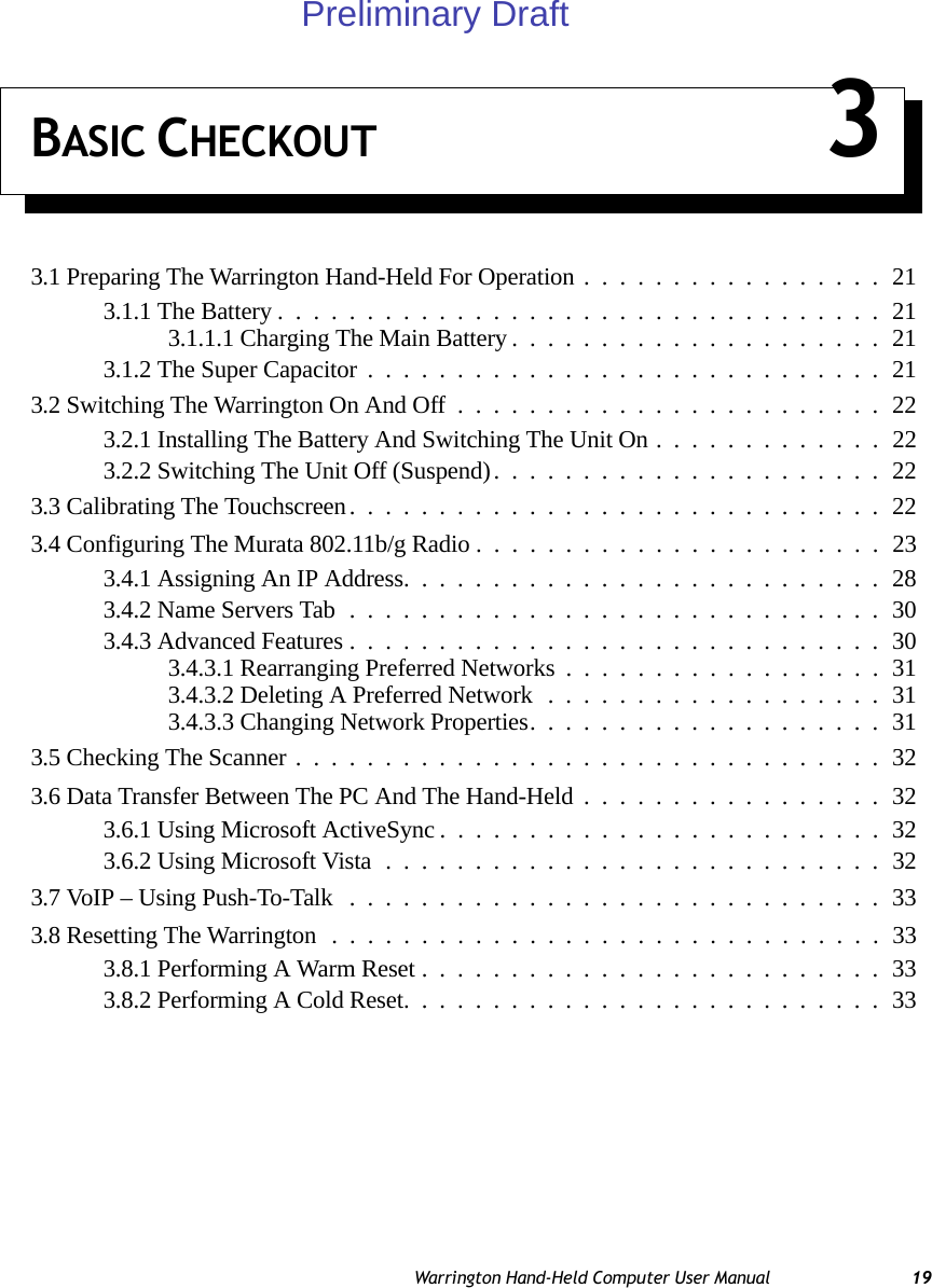 Warrington Hand-Held Computer User Manual 19BASIC CHECKOUT 33.1 Preparing The Warrington Hand-Held For Operation.................213.1.1 The Battery..................................213.1.1.1 Charging The Main Battery.....................213.1.2 The Super Capacitor.............................213.2 Switching The Warrington On And Off........................223.2.1 Installing The Battery And Switching The Unit On.............223.2.2 Switching The Unit Off (Suspend)......................223.3 Calibrating The Touchscreen..............................223.4 Configuring The Murata 802.11b/g Radio .......................233.4.1 Assigning An IP Address...........................283.4.2 Name Servers Tab..............................303.4.3 Advanced Features..............................303.4.3.1 Rearranging Preferred Networks..................313.4.3.2 Deleting A Preferred Network...................313.4.3.3 Changing Network Properties....................313.5 Checking The Scanner.................................323.6 Data Transfer Between The PC And The Hand-Held.................323.6.1 Using Microsoft ActiveSync.........................323.6.2 Using Microsoft Vista............................323.7 VoIP – Using Push-To-Talk ..............................333.8 Resetting The Warrington...............................333.8.1 Performing A Warm Reset..........................333.8.2 Performing A Cold Reset...........................33Preliminary Draft