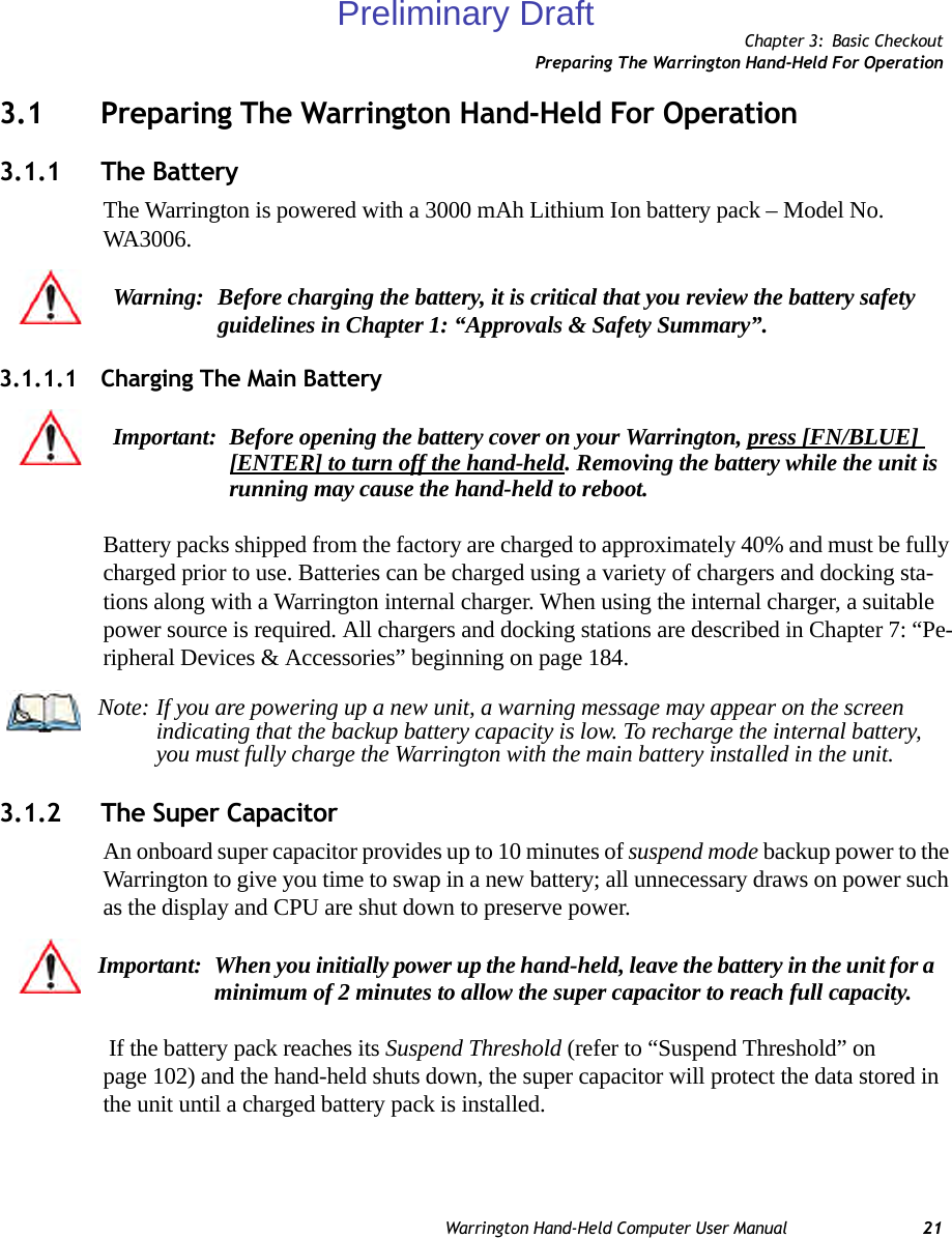 Chapter 3: Basic CheckoutPreparing The Warrington Hand-Held For OperationWarrington Hand-Held Computer User Manual 213.1 Preparing The Warrington Hand-Held For Operation3.1.1 The BatteryThe Warrington is powered with a 3000 mAh Lithium Ion battery pack – Model No. WA3006.3.1.1.1 Charging The Main BatteryBattery packs shipped from the factory are charged to approximately 40% and must be fully charged prior to use. Batteries can be charged using a variety of chargers and docking sta-tions along with a Warrington internal charger. When using the internal charger, a suitable power source is required. All chargers and docking stations are described in Chapter 7: “Pe-ripheral Devices &amp; Accessories” beginning on page 184.3.1.2 The Super CapacitorAn onboard super capacitor provides up to 10 minutes of suspend mode backup power to the Warrington to give you time to swap in a new battery; all unnecessary draws on power such as the display and CPU are shut down to preserve power. If the battery pack reaches its Suspend Threshold (refer to “Suspend Threshold” on page 102) and the hand-held shuts down, the super capacitor will protect the data stored in the unit until a charged battery pack is installed.Warning: Before charging the battery, it is critical that you review the battery safety guidelines in Chapter 1: “Approvals &amp; Safety Summary”. Important: Before opening the battery cover on your Warrington, press [FN/BLUE] [ENTER] to turn off the hand-held. Removing the battery while the unit is running may cause the hand-held to reboot.Note: If you are powering up a new unit, a warning message may appear on the screen indicating that the backup battery capacity is low. To recharge the internal battery, you must fully charge the Warrington with the main battery installed in the unit.Important: When you initially power up the hand-held, leave the battery in the unit for a minimum of 2 minutes to allow the super capacitor to reach full capacity.Preliminary Draft