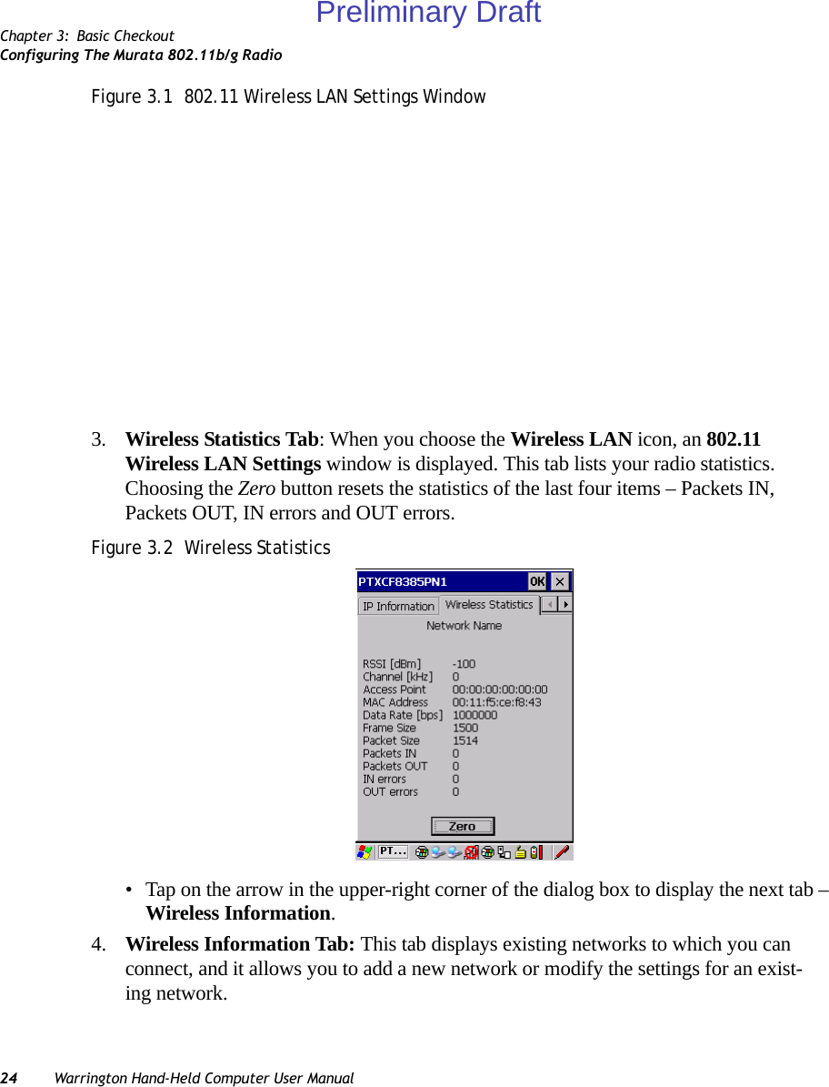 Chapter 3: Basic CheckoutConfiguring The Murata 802.11b/g Radio24 Warrington Hand-Held Computer User ManualFigure 3.1  802.11 Wireless LAN Settings Window3. Wireless Statistics Tab: When you choose the Wireless LAN icon, an 802.11 Wireless LAN Settings window is displayed. This tab lists your radio statistics. Choosing the Zero button resets the statistics of the last four items – Packets IN, Packets OUT, IN errors and OUT errors.Figure 3.2  Wireless Statistics• Tap on the arrow in the upper-right corner of the dialog box to display the next tab – Wireless Information.4. Wireless Information Tab: This tab displays existing networks to which you can connect, and it allows you to add a new network or modify the settings for an exist-ing network.Preliminary Draft