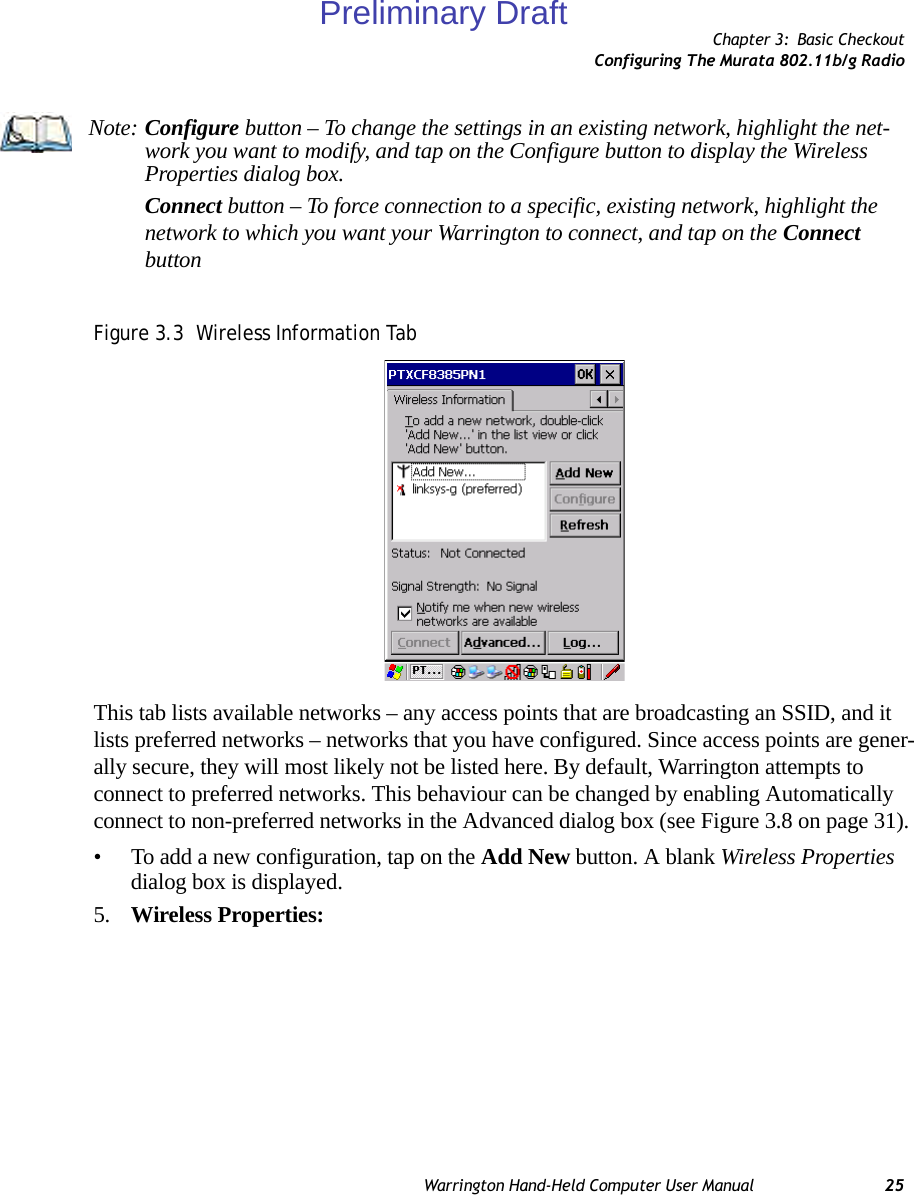 Chapter 3: Basic CheckoutConfiguring The Murata 802.11b/g RadioWarrington Hand-Held Computer User Manual 25Figure 3.3  Wireless Information TabThis tab lists available networks – any access points that are broadcasting an SSID, and it lists preferred networks – networks that you have configured. Since access points are gener-ally secure, they will most likely not be listed here. By default, Warrington attempts to connect to preferred networks. This behaviour can be changed by enabling Automatically connect to non-preferred networks in the Advanced dialog box (see Figure 3.8 on page 31).• To add a new configuration, tap on the Add New button. A blank Wireless Properties dialog box is displayed.5. Wireless Properties:Note: Configure button – To change the settings in an existing network, highlight the net-work you want to modify, and tap on the Configure button to display the Wireless Properties dialog box.Connect button – To force connection to a specific, existing network, highlight the network to which you want your Warrington to connect, and tap on the Connect buttonPreliminary Draft