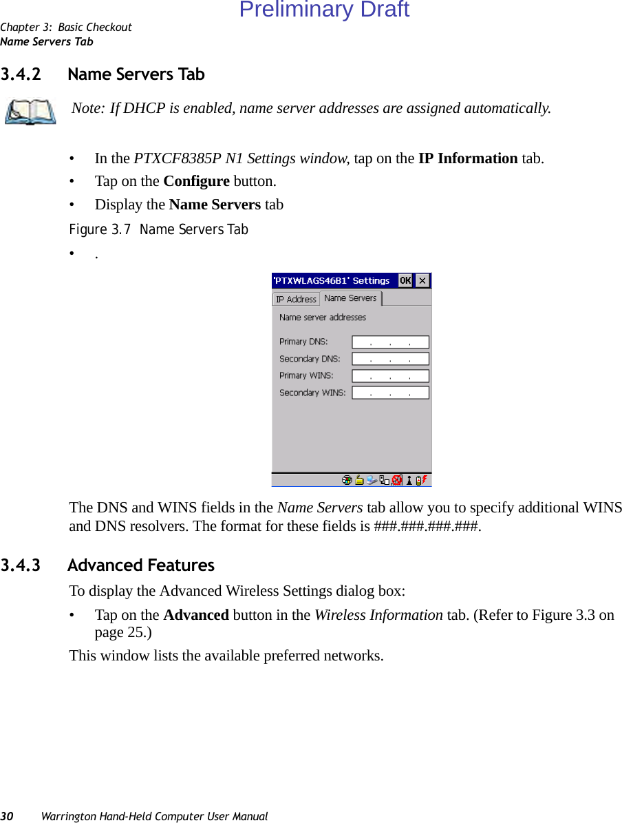 Chapter 3: Basic CheckoutName Servers Tab30 Warrington Hand-Held Computer User Manual3.4.2 Name Servers Tab•In the PTXCF8385P N1 Settings window, tap on the IP Information tab.• Tap on the Configure button.• Display the Name Servers tabFigure 3.7  Name Servers Tab•.The DNS and WINS fields in the Name Servers tab allow you to specify additional WINS and DNS resolvers. The format for these fields is ###.###.###.###.3.4.3 Advanced FeaturesTo display the Advanced Wireless Settings dialog box:• Tap on the Advanced button in the Wireless Information tab. (Refer to Figure 3.3 on page 25.) This window lists the available preferred networks.Note: If DHCP is enabled, name server addresses are assigned automatically.Preliminary Draft