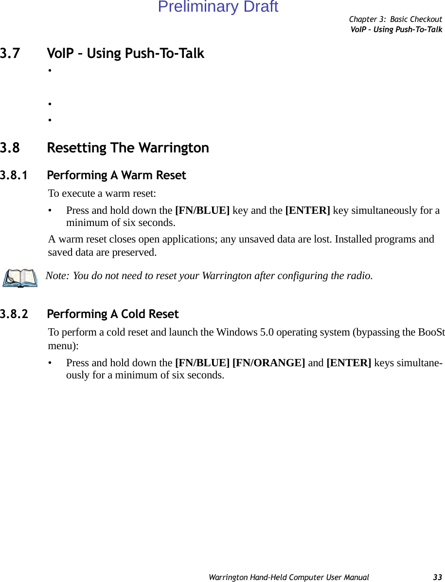 Chapter 3: Basic CheckoutVoIP – Using Push-To-TalkWarrington Hand-Held Computer User Manual 333.7 VoIP – Using Push-To-Talk•••3.8 Resetting The Warrington3.8.1 Performing A Warm ResetTo execute a warm reset:• Press and hold down the [FN/BLUE] key and the [ENTER] key simultaneously for a minimum of six seconds.A warm reset closes open applications; any unsaved data are lost. Installed programs and saved data are preserved. 3.8.2 Performing A Cold ResetTo perform a cold reset and launch the Windows 5.0 operating system (bypassing the BooSt menu):• Press and hold down the [FN/BLUE] [FN/ORANGE] and [ENTER] keys simultane-ously for a minimum of six seconds.Note: You do not need to reset your Warrington after configuring the radio.Preliminary Draft