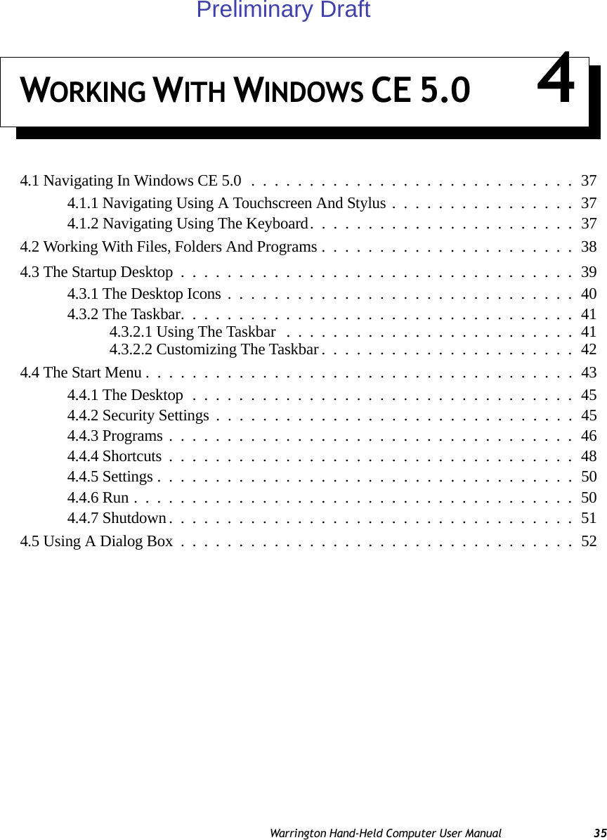 Warrington Hand-Held Computer User Manual 35WORKING WITH WINDOWS CE 5.0 44.1 Navigating In Windows CE 5.0............................374.1.1 Navigating Using A Touchscreen And Stylus................374.1.2 Navigating Using The Keyboard.......................374.2 Working With Files, Folders And Programs......................384.3 The Startup Desktop..................................394.3.1 The Desktop Icons..............................404.3.2 The Taskbar..................................414.3.2.1 Using The Taskbar .........................414.3.2.2 Customizing The Taskbar......................424.4 The Start Menu.....................................434.4.1 The Desktop.................................454.4.2 Security Settings...............................454.4.3 Programs...................................464.4.4 Shortcuts...................................484.4.5 Settings....................................504.4.6 Run......................................504.4.7 Shutdown...................................514.5 Using A Dialog Box..................................52Preliminary Draft