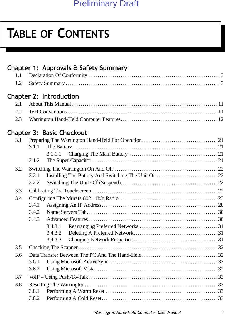 TABLE OF CONTENTSWarrington Hand-Held Computer User Manual iChapter 1:  Approvals &amp; Safety Summary1.1 Declaration Of Conformity ..............................................................31.2 Safety Summary.........................................................................3Chapter 2:  Introduction2.1 About This Manual.....................................................................112.2 Text Conventions.......................................................................112.3 Warrington Hand-Held Computer Features..............................................12Chapter 3:  Basic Checkout3.1 Preparing The Warrington Hand-Held For Operation....................................213.1.1 The Battery.....................................................................213.1.1.1 Charging The Main Battery..........................................213.1.2 The Super Capacitor............................................................213.2 Switching The Warrington On And Off.................................................223.2.1 Installing The Battery And Switching The Unit On.............................223.2.2 Switching The Unit Off (Suspend)..............................................223.3 Calibrating The Touchscreen............................................................223.4 Configuring The Murata 802.11b/g Radio...............................................233.4.1 Assigning An IP Address.......................................................283.4.2 Name Servers Tab..............................................................303.4.3 Advanced Features.............................................................303.4.3.1 Rearranging Preferred Networks.....................................313.4.3.2 Deleting A Preferred Network........................................313.4.3.3 Changing Network Properties........................................313.5 Checking The Scanner..................................................................323.6 Data Transfer Between The PC And The Hand-Held....................................323.6.1 Using Microsoft ActiveSync ...................................................323.6.2 Using Microsoft Vista..........................................................323.7 VoIP – Using Push-To-Talk.............................................................333.8 Resetting The Warrington...............................................................333.8.1 Performing A Warm Reset .....................................................333.8.2 Performing A Cold Reset.......................................................33Preliminary Draft