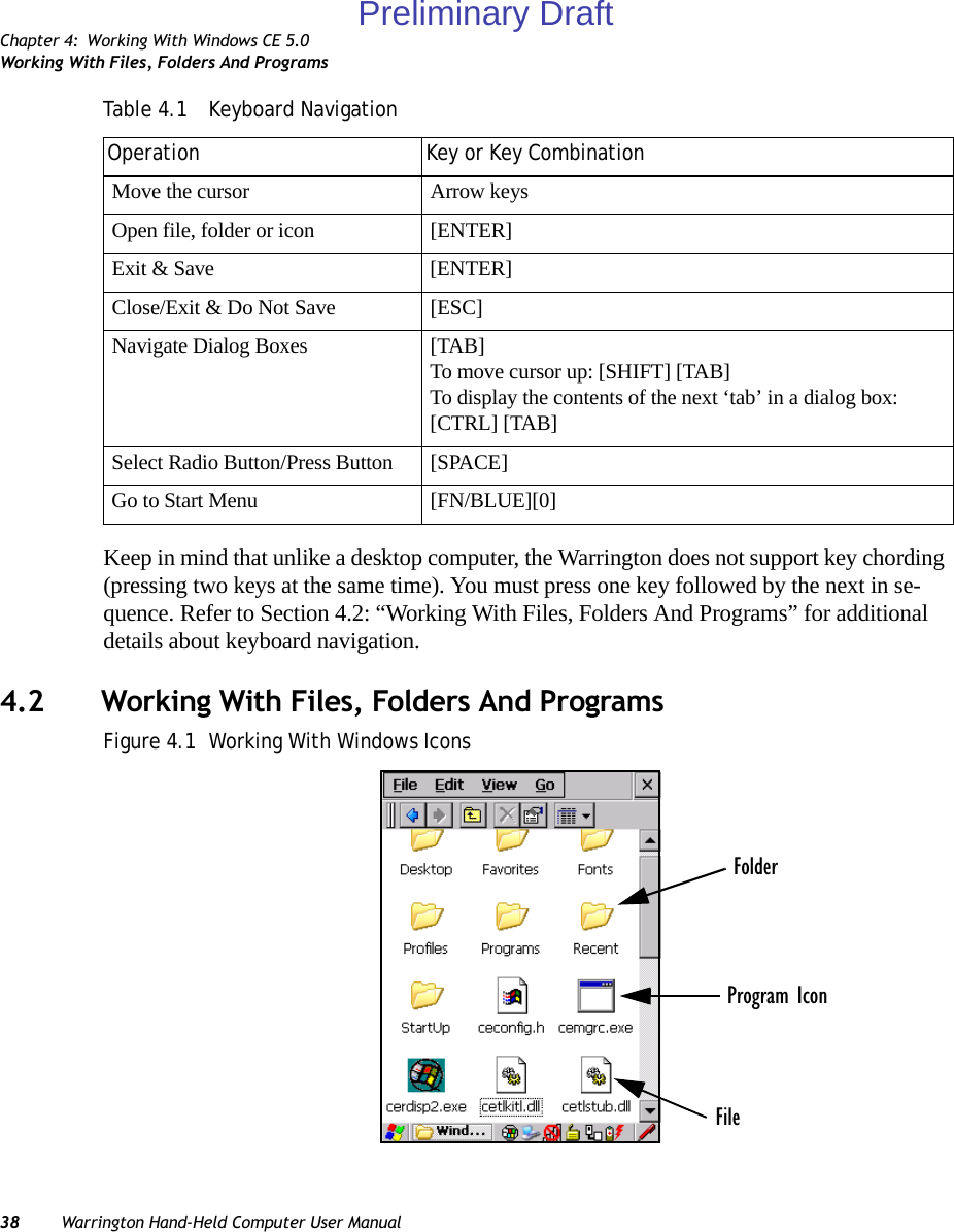 Chapter 4: Working With Windows CE 5.0Working With Files, Folders And Programs38 Warrington Hand-Held Computer User ManualKeep in mind that unlike a desktop computer, the Warrington does not support key chording (pressing two keys at the same time). You must press one key followed by the next in se-quence. Refer to Section 4.2: “Working With Files, Folders And Programs” for additional details about keyboard navigation.4.2 Working With Files, Folders And ProgramsFigure 4.1  Working With Windows IconsMove the cursor Arrow keysOpen file, folder or icon [ENTER]Exit &amp; Save [ENTER]Close/Exit &amp; Do Not Save [ESC]Navigate Dialog Boxes [TAB]To move cursor up: [SHIFT] [TAB]To display the contents of the next ‘tab’ in a dialog box: [CTRL] [TAB]Select Radio Button/Press Button [SPACE]Go to Start Menu [FN/BLUE][0]Table 4.1  Keyboard NavigationOperation Key or Key CombinationFolderFileProgram IconPreliminary Draft