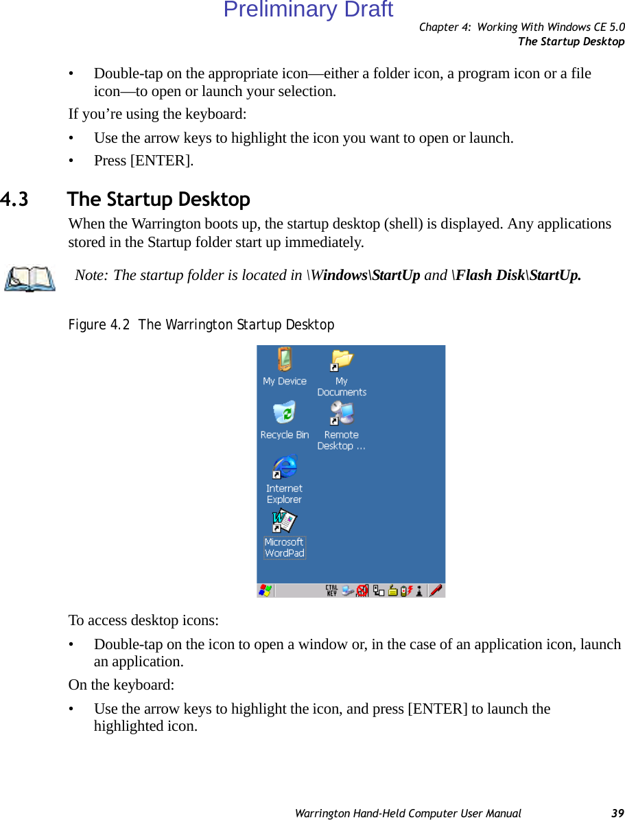 Chapter 4: Working With Windows CE 5.0The Startup DesktopWarrington Hand-Held Computer User Manual 39• Double-tap on the appropriate icon—either a folder icon, a program icon or a file icon—to open or launch your selection.If you’re using the keyboard:• Use the arrow keys to highlight the icon you want to open or launch.• Press [ENTER].4.3 The Startup DesktopWhen the Warrington boots up, the startup desktop (shell) is displayed. Any applications stored in the Startup folder start up immediately.Figure 4.2  The Warrington Startup DesktopTo access desktop icons:• Double-tap on the icon to open a window or, in the case of an application icon, launch an application.On the keyboard:• Use the arrow keys to highlight the icon, and press [ENTER] to launch the highlighted icon.Note: The startup folder is located in \Windows\StartUp and \Flash Disk\StartUp.Preliminary Draft